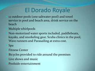 El Dorado Royale
 12 outdoor pools (one saltwater pool) and towel










service in pool and beach area, drink service on the
beach
Multiple whirlpools
Non-motorized water sports included, paddleboats,
kayaks, and snorkeling gear, Scuba clinics in the pool,
Wave runners and Parasailing at extra cost.
Spa
Fitness Center
Bicycles provided to ride around the premises
Live shows and music
Poolside entertainment

 