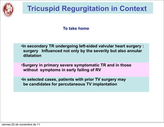 Tricuspid Regurgitation in Context

                                   To take home



              •In secondary TR undergoing left-sided valvular heart surgery :
                surgery Influenced not only by the severity but also annular
                dilatation

              •Surgery in primary severe symptomatic TR and in those
               without symptoms in early failing of RV

              •In selected cases, patients with prior TV surgery may
                be candidates for percutaneous TV implantation




viernes 25 de noviembre de 11
 