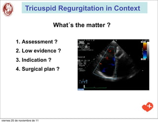 Tricuspid Regurgitation in Context

                                What´s the matter ?

           1. Assessment ?
           2. Low evidence ?
           3. Indication ?
           4. Surgical plan ?




viernes 25 de noviembre de 11
 