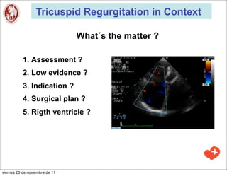 Tricuspid Regurgitation in Context

                                What´s the matter ?

           1. Assessment ?
           2. Low evidence ?
           3. Indication ?
           4. Surgical plan ?
           5. Rigth ventricle ?




viernes 25 de noviembre de 11
 