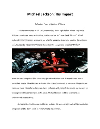 Michael Jackson: His Impact
Reflection Paper by Latriece Williams
I still have memories of fall 1987, I remember, it was right before winter. My Uncle
Wallace came to our house and told my brother and me to “come check this out.” We all
gathered in the living room anxious to see what he was going to surprise us with. As we took a
seat, he placed a video in the VCR and showed us this scary movie he called “Thriller.”
It was the best thing I had ever seen. I thought of Michael Jackson as a scary super hero. I
remember playing this video over and over. Once I was introduced to his music, I began to see
more and more videos he had created. I was enthused, with not only the music, but the way he
choreographed his dance moves to his lyrics. Michael Jackson had true talent and an
unbelievable artistic ability.
As I got older, I lost interest in Michael Jackson. He was going through child molestation
allegations and he didn’t seem as remarkable to me anymore.
 