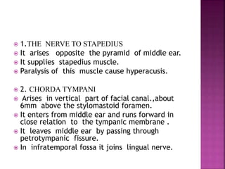  1.THE NERVE TO STAPEDIUS
 It arises opposite the pyramid of middle ear.
 It supplies stapedius muscle.
 Paralysis of this muscle cause hyperacusis.
 2. CHORDA TYMPANI
 Arises in vertical part of facial canal.,about
6mm above the stylomastoid foramen.
 It enters from middle ear and runs forward in
close relation to the tympanic membrane .
 It leaves middle ear by passing through
petrotympanic fissure.
 In infratemporal fossa it joins lingual nerve.
 