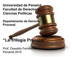 Universidad de Panamá
Facultad de Derecho y
Ciencias Políticas
Departamento de Derecho
Procesal
“La Trilogía Procesal”
Prof. Oswaldo Fernández
Panamá 2015
 