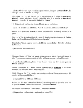 -Iehoshua NO nos hizo reyes y sacerdotes para él mismo, sino para Elohim su Padre. Es
decir que Elohim es el Padre, NO el hijo.

Apocalipsis 3:12: "Al que venciere, yo lo haré columna en el templo de Elohai (mi
Elohim) y nunca más saldrá de allí; y escribiré sobre él el nombre de Elohai (mi
Elohim), y el nombre de la ciudad de Elohai (mi Elohim)".

-Se dio cuenta Ud. que Iehoshua tiene un Elohim que no es él mismo.

Efesios 1:3: "Bendito sea el Elohim y Padre de nuestro Señor Iehoshua HaMashiaj."

Efesios 1:17: "para que el Elohim de nuestro Señor Iehoshua HaMashiaj, el Padre de la
gloria..."

Tito 1:4: "a Tito, verdadero hijo de la común fe: Gracia, misericordia y paz, de Elohim
Padre y del Señor Iehoshua HaMashiaj nuestro Salvador."

Filemón 1:3: "Gracia y paz a vosotros, de Elohim nuestro Padre y del Señor Iehoshua
HaMashiaj."

-¿Dónde está la trinidad/triunidad?



Matitiahu (Mateo) 4:9:"Todo esto te daré, si postrándote me adoras. Entonces Iehoshua le
dijo: Vete satan, porque escrito está: Al Señor tu Elohim adoraras y solo a El servirás.

-Si Iehoshua fuese Elohim, ¿Como podría el satan pensar que él iba a conseguir que
Elohim le adore?

Tehilim (Salmos) 89:26-27 "Él me clamará: Mi Padre eres tú, mi Elohim, la roca de mi
salvación: Yo también le pondré por primogénito."

Mijáh (Miqueas) 5:4 "Y el estará y apacentará con poder del Eterno, con grandeza del
nombre del Eterno, su Elohim…"

-El Eterno (IHVH) es el Elohim del Mesías.

Hechos 7:55-56: "Pero Esteban lleno del Ruaj HaKódesh puestos los ojos en el cielo, vio
la gloria de Elohim, y a Iehoshua que estaba a la diestra de Elohim."

-Si son uno, ¿como Esteban vio a Iehoshua a la diestra de Elohim?

-¿Elohim mismo estaba sentado a la diestra de el mismo? NO!




                                                                                     10
 