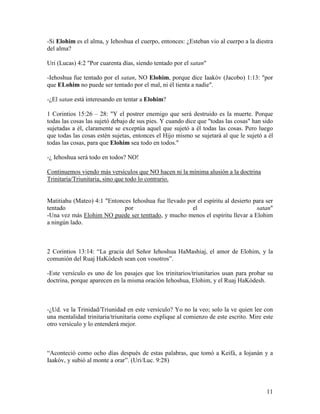 -Si Elohim es el alma, y Iehoshua el cuerpo, entonces: ¿Esteban vio al cuerpo a la diestra
del alma?

Uri (Lucas) 4:2 "Por cuarenta días, siendo tentado por el satan"

-Iehoshua fue tentado por el satan, NO Elohim, porque dice Iaakóv (Jacobo) 1:13: "por
que ELohim no puede ser tentado por el mal, ni él tienta a nadie".

-¿El satan está interesando en tentar a Elohim?

1 Corintios 15:26 – 28: "Y el postrer enemigo que será destruido es la muerte. Porque
todas las cosas las sujetó debajo de sus pies. Y cuando dice que "todas las cosas" han sido
sujetadas a él, claramente se exceptúa aquel que sujetó a él todas las cosas. Pero luego
que todas las cosas estén sujetas, entonces el Hijo mismo se sujetará al que le sujetó a él
todas las cosas, para que Elohim sea todo en todos."

-¿ Iehoshua será todo en todos? NO!

Continuemos viendo más versículos que NO hacen ni la mínima alusión a la doctrina
Trinitaria/Triunitaria, sino que todo lo contrario.


Matitiahu (Mateo) 4:1 "Entonces Iehoshua fue llevado por el espíritu al desierto para ser
tentado                      por                       el                         satan"
-Una vez más Elohim NO puede ser tenttado, y mucho menos el espíritu llevar a Elohim
a ningún lado.



2 Corintios 13:14: “La gracia del Señor Iehoshua HaMashiaj, el amor de Elohim, y la
comunión del Ruaj HaKódesh sean con vosotros”.

-Este versículo es uno de los pasajes que los trinitarios/triunitarios usan para probar su
doctrina, porque aparecen en la misma oración Iehoshua, Elohim, y el Ruaj HaKódesh.



-¿Ud. ve la Trinidad/Triunidad en este versículo? Yo no la veo; solo la ve quien lee con
una mentalidad trinitaria/triunitaria como explique al comienzo de este escrito. Mire este
otro versículo y lo entenderá mejor.



“Aconteció como ocho días después de estas palabras, que tomó a Keifá, a Iojanán y a
Iaakóv, y subió al monte a orar”. (Uri/Luc. 9:28)




                                                                                        11
 