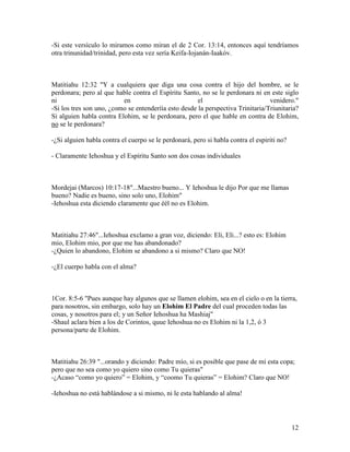 -Si este versículo lo miramos como miran el de 2 Cor. 13:14, entonces aquí tendríamos
otra trinunidad/trinidad, pero esta vez sería Keifa-Iojanán-Iaakóv.



Matitiahu 12:32 "Y a cualquiera que diga una cosa contra el hijo del hombre, se le
perdonara; pero al que hable contra el Espíritu Santo, no se le perdonara ni en este siglo
ni                        en                          el                         venidero."
-Si los tres son uno, ¿como se entenderíía esto desde la perspectiva Trinitaria/Triunitaria?
Si alguien habla contra Elohim, se le perdonara, pero el que hable en contra de Elohim,
no se le perdonara?

-¿Si alguien habla contra el cuerpo se le perdonará, pero si habla contra el espiriti no?

- Claramente Iehoshua y el Espíritu Santo son dos cosas individuales



Mordejai (Marcos) 10:17-18"...Maestro bueno... Y Iehoshua le dijo Por que me llamas
bueno? Nadie es bueno, sino solo uno, Elohim"
-Iehoshua esta diciendo claramente que éél no es Elohim.



Matitiahu 27:46"...Iehoshua exclamo a gran voz, diciendo: Eli, Eli...? esto es: Elohim
mio, Elohim mio, por que me has abandonado?
-¿Quien lo abandono, Elohim se abandono a si mismo? Claro que NO!

-¿El cuerpo habla con el alma?



1Cor. 8:5-6 "Pues aunque hay algunos que se llamen elohim, sea en el cielo o en la tierra,
para nosotros, sin embargo, solo hay un Elohim El Padre del cual proceden todas las
cosas, y nosotros para el; y un Señor Iehoshua ha Mashiaj"
-Shaul aclara bien a los de Corintos, quue Iehoshua no es Elohim ni la 1,2, ó 3
persona/parte de Elohim.



Matitiahu 26:39 "...orando y diciendo: Padre mío, si es posible que pase de mí esta copa;
pero que no sea como yo quiero sino como Tu quieras"
-¿Acaso “como yo quiero” = Elohim, y “coomo Tu quieras” = Elohim? Claro que NO!

-Iehoshua no está hablándose a si mismo, ni le esta hablando al alma!




                                                                                            12
 