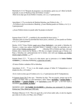 Matitiahu16:13-16 "Después de preguntar a sus discípulos, quien soy yo?, Shim’on Keifá
responde; tu eres el Mashiaj el hijo del Elohim viviente."
-Shim’on no dijo que él era Elohim vivieente, o la 1,2, ó 3 parte/persona.



Apocalipsis 1:1"La revelación de Mashiaj Iehoshua, que Elohim le dio.....".
- Si Elohim le dio la revelación a Mashiiaj. ¿Como Mashiaj puede ser Elohim, o la 1,2, ó
3 parte/persona?

-¿Acaso Elohim mismo no puede saber Su propia revelación?



Iojanan (Juan) 5:26-27"...y también le dio autoridad de hacer juicio..."
-Iehoshua antes no tenia la autoridad dee hacer juicio, entonces: ¿Como puede ser Elohim
o la 1,2, ó 3 parte/persona?

Hechos 10:38 "Cómo Elohim ungió con el Ruaj HaKódesh y con poder a Iehoshua de
Nazaret, y cómo éste anduvo haciendo bienes y sanando a todos los oprimidos por el
satan, porque Elohim estaba con él."      --Iehoshua NO es Elohim que bajo, sino que
Elohim obró a través de Su Mesías, y NO dice en ningún momento que el Eterno y el
Ruaj y Iehoshua son partes/personas de lo mismo; sino sería que Elohim con Elohim
mismo ungió a Elohim. ¿¿¿???

Iojanán (Juan) 17:3 – "Y esta es la vida eterna: que te conozcan a ti el único Elohim
verdadero, y a Iehoshua HaMashiaj, a quien has enviado."

-El único Elohim verdadero NO es Iehoshua.

Apocalipsis 21:22 – "Y no vi en ella templo, porque el Señor El Todopoderoso es el
templo de ella, y el Cordero."

-En la visión no dice que el Cordero es la 1,2, o 3 parte/persona del El Todopoderoso.

Si Iojanan (Juan) 20:17 dice que : "Iehoshua les dijo: "No me toquéis, porque aun no he
subido a mi Padre: Mas ve a mis hermanos y diles: Subo a mi Padre y vuestro Padre, a
mi Elohim y a vuestro Elohim; y en Apocalipsis 1:5-6: dice que " y nos hizo reyes y
sacerdotes para Elohim, su Padre".

SIGNIFICA QUE: El PADRE ES ELOHIM o ¿Iehoshua esta mintiendo? O ¿Cuántos
Elohim hay? Dice Shaul que UNO solo.

Mordejai (Marcos) 13:32: "Pero de aquel día y de la hora nadie sabe, ni aún los ángeles
que están en el cielo, ni el Hijo, sino el Padre."




                                                                                         14
 