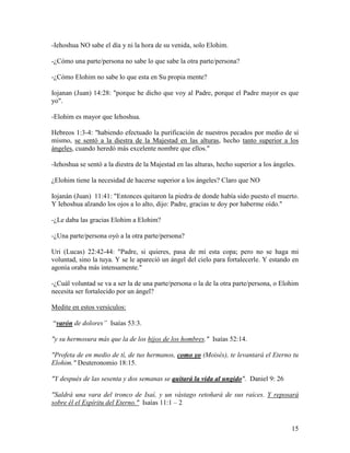 -Iehoshua NO sabe el día y ni la hora de su venida, solo Elohim.

-¿Cómo una parte/persona no sabe lo que sabe la otra parte/persona?

-¿Cómo Elohim no sabe lo que esta en Su propia mente?

Iojanan (Juan) 14:28: "porque he dicho que voy al Padre, porque el Padre mayor es que
yo".

-Elohim es mayor que Iehoshua.

Hebreos 1:3-4: "habiendo efectuado la purificación de nuestros pecados por medio de sí
mismo, se sentó a la diestra de la Majestad en las alturas, hecho tanto superior a los
ángeles, cuando heredó más excelente nombre que ellos."

-Iehoshua se sentó a la diestra de la Majestad en las alturas, hecho superior a los ángeles.

¿Elohim tiene la necesidad de hacerse superior a los ángeles? Claro que NO

Iojanán (Juan) 11:41: "Entonces quitaron la piedra de donde había sido puesto el muerto.
Y Iehoshua alzando los ojos a lo alto, dijo: Padre, gracias te doy por haberme oído."

-¿Le daba las gracias Elohim a Elohim?

-¿Una parte/persona oyó a la otra parte/persona?

Uri (Lucas) 22:42-44: "Padre, si quieres, pasa de mí esta copa; pero no se haga mi
voluntad, sino la tuya. Y se le apareció un ángel del cielo para fortalecerle. Y estando en
agonía oraba más intensamente."

-¿Cuál voluntad se va a ser la de una parte/persona o la de la otra parte/persona, o Elohim
necesita ser fortalecido por un ángel?

Medite en estos versículos:

“varón de dolores” Isaías 53:3.

"y su hermosura más que la de los hijos de los hombres." Isaías 52:14.

"Profeta de en medio de tí, de tus hermanos, como yo (Moisés), te levantará el Eterno tu
Elohim." Deuteronomio 18:15.

"Y después de las sesenta y dos semanas se quitará la vida al ungido". Daniel 9: 26

"Saldrá una vara del tronco de Isaí, y un vástago retoñará de sus raíces. Y reposará
sobre él el Espíritu del Eterno." Isaías 11:1 – 2


                                                                                          15
 