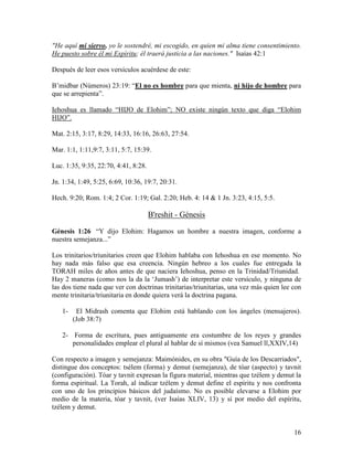 "He aquí mi siervo, yo le sostendré, mi escogido, en quien mi alma tiene consentimiento.
He puesto sobre él mi Espíritu; él traerá justicia a las naciones." Isaías 42:1

Después de leer esos versículos acuérdese de este:

B’midbar (Números) 23:19: “El no es hombre para que mienta, ni hijo de hombre para
que se arrepienta”.

Iehoshua es llamado “HIJO de Elohim”; NO existe ningún texto que diga “Elohim
HIJO”.

Mat. 2:15, 3:17, 8:29, 14:33, 16:16, 26:63, 27:54.

Mar. 1:1, 1:11,9:7, 3:11, 5:7, 15:39.

Luc. 1:35, 9:35, 22:70, 4:41, 8:28.

Jn. 1:34, 1:49, 5:25, 6:69, 10:36, 19:7, 20:31.

Hech. 9:20; Rom. 1:4; 2 Cor. 1:19; Gal. 2:20; Heb. 4: 14 & 1 Jn. 3:23, 4:15, 5:5.

                                      B'reshit - Génesis

Génesis 1:26 “Y dijo Elohim: Hagamos un hombre a nuestra imagen, conforme a
nuestra semejanza...”

Los trinitarios/triunitarios creen que Elohim hablaba con Iehoshua en ese momento. No
hay nada más falso que esa creencia. Ningún hebreo a los cuales fue entregada la
TORAH miles de años antes de que naciera Iehoshua, penso en la Trinidad/Triunidad.
Hay 2 maneras (como nos la da la ‘Jumash’) de interpretar este versículo, y ninguna de
las dos tiene nada que ver con doctrinas trinitarias/triunitarias, una vez más quien lee con
mente trinitaria/triunitaria en donde quiera verá la doctrina pagana.

   1-    El Midrash comenta que Elohim está hablando con los ángeles (mensajeros).
        (Job 38:7)

   2- Forma de escritura, pues antiguamente era costumbre de los reyes y grandes
      personalidades emplear el plural al hablar de sí mismos (vea Samuel ll,XXIV,14)

Con respecto a imagen y semejanza: Maimónides, en su obra "Guía de los Descarriados",
distingue dos conceptos: tsélem (forma) y demut (semejanza), de tóar (aspecto) y tavnit
(configuración). Tóar y tavnit expresan la figura material, mientras que tzélem y demut la
forma espiritual. La Torah, al indicar tzélem y demut define el espíritu y nos confronta
con uno de los principios básicos del judaísmo. No es posible elevarse a Elohim por
medio de la materia, tóar y tavnit, (ver Isaías XLIV, 13) y sí por medio del espíritu,
tzélem y demut.


                                                                                         16
 