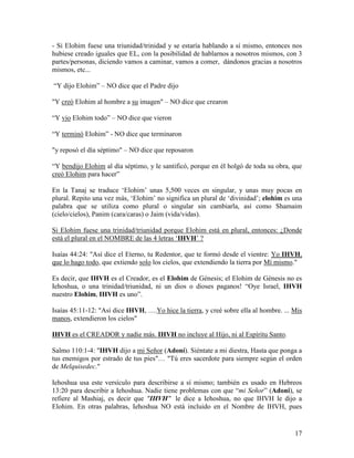 - Si Elohim fuese una triunidad/trinidad y se estaría hablando a sí mismo, entonces nos
hubiese creado iguales que EL, con la posibilidad de hablarnos a nosotros mismos, con 3
partes/personas, diciendo vamos a caminar, vamos a comer, dándonos gracias a nosotros
mismos, etc...

“Y dijo Elohim” – NO dice que el Padre dijo

"Y creó Elohim al hombre a su imagen" – NO dice que crearon

“Y vio Elohim todo” – NO dice que vieron

“Y terminó Elohim” - NO dice que terminaron

"y reposó el día séptimo" – NO dice que reposaron

“Y bendijo Elohim al día séptimo, y le santificó, porque en él holgó de toda su obra, que
creó Elohim para hacer”

En la Tanaj se traduce ‘Elohim’ unas 5,500 veces en singular, y unas muy pocas en
plural. Repito una vez más, ‘Elohim’ no significa un plural de ‘divinidad’; elohim es una
palabra que se utiliza como plural o singular sin cambiarla, así como Shamaim
(cielo/cielos), Panim (cara/caras) o Jaim (vida/vidas).

Si Elohim fuese una trinidad/triunidad porque Elohim está en plural, entonces: ¿Donde
está el plural en el NOMBRE de las 4 letras ‘IHVH’ ?

Isaías 44:24: "Así dice el Eterno, tu Redentor, que te formó desde el vientre: Yo IHVH,
que lo hago todo, que extiendo solo los cielos, que extendiendo la tierra por Mí mismo."

Es decir, que IHVH es el Creador, es el Elohim de Génesis; el Elohim de Génesis no es
Iehoshua, o una trinidad/triunidad, ni un dios o dioses paganos! “Oye Israel, IHVH
nuestro Elohim, IHVH es uno”.

Isaías 45:11-12: "Así dice IHVH, ….Yo hice la tierra, y creé sobre ella al hombre. ... Mis
manos, extendieron los cielos"

IHVH es el CREADOR y nadie más. IHVH no incluye al Hijo, ni al Espíritu Santo.

Salmo 110:1-4: "IHVH dijo a mi Señor (Adoní). Siéntate a mi diestra, Hasta que ponga a
tus enemigos por estrado de tus pies"… "Tú eres sacerdote para siempre según el orden
de Melquisedec."

Iehoshua usa este versículo para describirse a sí mismo; también es usado en Hebreos
13:20 para describir a Iehoshua. Nadie tiene problemas con que “mi Señor” (Adoni), se
refiere al Mashiaj, es decir que "IHVH" le dice a Iehoshua, no que IHVH le dijo a
Elohim. En otras palabras, Iehoshua NO está incluido en el Nombre de IHVH, pues


                                                                                       17
 