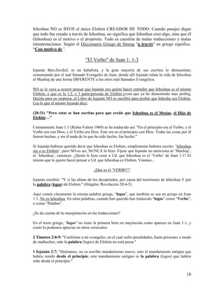 Iehoshua NO es IHVH el único Elohim CREADOR DE TODO. Cuando pasajes digan
que todo fue creado a través de Iehoshua, no significa que Iehoshua creo algo, sino que él
(Iehoshua) es el motivo o el propósito. Todo es cuestión de malas traducciones y malas
interpretaciones. Según el Diccionario Griego de Strong "a través" en griego significa
“Con motivo de”.

                                "El Verbo" de Juan 1: 1-3
Iojanán Ben-Zavdiel, es un kabalista, y la gran mayoría de sus escritos lo demuestran;
comenzando por el mal llamado Evengalio de Juan, donde allí Iojanán relata la vida de Iehoshua
el Mashiaj de una forma DIFERENTE a los otros mal llamados Evangelios.

NO se le vaya a ocurrir pensar que Iojanán nos quiere hacer entender que Iehoshua es el mismo
Elohim, o que es la 1,2, o 3 parte/persona de Elohim (cosa que ya he demostrado mas arriba).
Quizás para su sorpresa, el Libro de Iojanán NO se escribió para probar que Iehosha sea Elohim.
Lea lo que el mismo Iojanán dice:

(20:31) "Pero estas se han escritas para que creáis que Iehoshua es el Mesías, el Hijo de
Elohim…"

Comúnmente Juan 1:1 (Reina-Valera 1960) se ha traducido así: "En el principio era el Verbo, y el
Verbo era con Dios, y el Verbo era Dios. Este era en el principio con Dios. Todas las cosas por él
fueron hechas, y sin él nada de lo que ha sido hecho, fue hecho."

Si Iojanán hubiese querido decir que Iehoshua es Elohim, simplemente hubiera escrito, ‘Iehoshua
era o es Elohim’, pero NO es así, NUNCA lo hizo. Fíjese que Iojanán no menciona ni ‘Mashiaj’,
ni ‘Iehoshua’, entonces: ¿Quién le hizo creer a Ud. que Iehoshua es el ‘Verbo’ de Juan 1:1? El
mismo que le quiere hacer pensar a Ud. que Iehoshua es Elohim. Veamos...

                                     ¿Que es el ‘VERBO’?

Iojanán escribió: "Y vi las almas de los decapitados, por causa del testimonio de Iehoshua Y por
la palabra (logos) de Elohim." (Hitgalut /Revelación 20:4-5).

Aquí vemos claramente la misma palabra griega, “logos”, que también se usa en griego en Juan
1:1, No es Iehoshua. En otras palabras, cuando han querido han traducido “logos” como “Verbo”,
o como “Palabra”.

¿Se da cuenta de la manipulación en las traducciones?

En el texto griego, "logos" no tiene la primera letra en mayúscula como aparece en Juan 1:1, y
como lo podemos apreciar en otros versículos:

2 Timoteo 2:8-9: "Conforme a mi evangelio, en el cual sufro penalidades, hasta prisiones a modo
de malhechor, más la palabra (logos) de Elohim no está presa."

1 Iojanán 2:7: "Hermanos, no os escribo mandamiento nuevo, sino el mandamiento antiguo que
habéis tenido desde el principio; este mandamiento antiguo es la palabra (logos) que habéis
oído desde el principio."


                                                                                               18
 