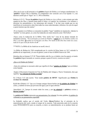 -Dice que lo que es del principio es la palabra (logos) de Elohim, es el antiguo mandamiento. La
"palabra" (logos) NO es Iehoshua. Si comparamos este versículo con el de Iojanán 1:1, nos
daremos cuenta que el “logos” en 1:1, NO es Iehoshua.

Hebreos 4:12-13: "Porque la palabra (logos) de Elohim es viva y eficaz, y más cortante que toda
espada de dos filos; y penetra hasta partir el alma y el espíritu, las coyunturas y los tuétanos y
discierne los pensamientos y las intenciones del corazón. Y no hay cosa creada que no sea
manifiesta en su presencia; antes bien todas las cosas están desnudas y abiertas a los ojos de aquel
a quien tenemos que dar cuenta."

-Ni en Iojanán ni en Hebreos se encuentra la palabra “logos” (palabra) en mayúscula. Además la
“palabra” no tiene género, no como fue traducida con mala intención como “él [Verbo]”.

-Fíjese como la traducción de la Biblia “Dios habla hoy” varia de las demás tratando de
manipular al lector: “En el principio ya existía la Palabra; y aquel que es la Palabra estaba con
Dios y era Dios. Él estaba en el principio con Dios. Por medio de él, Dios hizo todas las cosas;
nada de lo que existe fue hecho sin él ”.

***NOTA: La Biblia de las Américas no usa él, sino el.

 La Biblia de Bishop de 1568 reemplazada por la versión de King James en 1611 entiende la
palabra de ser impersonal, y la usa sin género, como lo hace la Biblia Geneva de 1560.

Iehoshua dice en Iojanan 5:37-38 "Nunca habéis oído Su voz, ni habéis visto Su aspecto, ni tenéis
Su palabra (logos) morando en vosotros; porque a quien El envió, vosotros no creéis."

¿Que es la Palabra de Elohim?

-Antes de continuar es necesario saber que significa la frase "palabra de Elohim" para un hebreo
como Iojanán.

-Según el Diccionario Expositor de Vine de Palabras del Antiguo y Nuevo Testamento, dice que
significa "La voluntad de Elohim revelada"

En 2 Reyes 3:12 está escrito: "Este tendrá palabra de IHVH”. Significando que Elohim le
revelara Su voluntad.

Keifá Bet (2Pedro) 3:5: "que en el tiempo antiguo fueron hechos por la palabra de Elohim los
cielos, y también la tierra que proviene del agua y por el agua subsiste."

Apocalipsis 1:4: "porque tú creaste todas las cosas, y por tu voluntad (= palabra) existen y
fueron creadas."

La palabra de Elohim representa sus pensamientos, Su voluntad. En otras palabras, la palabra (la
voluntad) es un pensamiento expresado.

La Kabaláh explica que el sonido del Verbo (Davar/Palabra) fue el principio de la
materialización del vacío, siendo el origen de la creación. Todo preexistía antes de la creación
como PENSAMIENTO; pero su creación, es decir, su materialización, no se produce hasta ser



                                                                                                 19
 