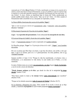 expresado por el Verbo (Davar/Palabra). El Verbo, manifestado en tiempos de la creación de la
materia, existía antes bajo la forma de Pensamiento, ya que si la palabra es capaz de expresar todo
lo material, le es del todo imposible expresar lo inmaterial. Precisamente por esto está escrito: “Y
dijo Elohim”. Es decir, Elohim se manifiesta bajo la forma del Verbo, produciendo un
sonido audible desde afuera. Está escrito: “Que sea la luz” (Gen. 1:3) Sólo cuando el
Pensamiento hubo concebido la Luz, ésta pudo ser expresada y creada.

La Nueva Biblia Americana dice acerca de la palabra "logos":

"Que se note un proceso interno de razonamiento, plan, o intención, como una palabra,
discurso o mensaje."

El Diccionario Expositor de Vine dice de la palabra "logos":

Logos – La expresión del pensamiento. Como abrazando la concepción de una idea.

El Lexicon Griego de Liddell y Scott dice de la palabra "logos":

Logos - el pensamiento interior el cual es expresado en la palabra hablada.

En filosofías griegas, "Logos" es "el principio divino de la vida", “Logos” era el nombre
de un dios.

Por eso se piensa que Dios bajo a la tierra, o que hay dos dioses, uno arriba y otro que
bajo, o que es el mismo, pero en 2 o 3 partes/personas. En otras palabras, esto es La
Trinidad/Triunidad.

Iojanan escribió: (1 Juan 1:1-2): "Porque la vida fue manifestada, y la hemos visto, y
testificamos, y os anunciamos la vida eterna, la cual estaba con el Padre, y se nos
manifestó.

Es decir, Elohim tenía en su mente un pensamiento, un plan (logos) desde el principio,
y nos lo reveló a través de Iehoshua.

"Desde tiempos antiguos yo lo hice, que desde los días de la antigüedad lo tengo
ideado" (Isaías 37:26).

"Para hacer cuanto tu mano y tu consejo habían antes determinado que sucediera"
(Hechos 4:28).

"Porque no he rehuido anunciaros todo el consejo de Elohim" (Hechos 20:27).

En La Epístola a Diognetus 8:11 dice: "Pero cuando Él lo reveló a través de su Hijo
amado, y manifestó el propósito lo cual Él había preparado desde el principio".




                                                                                                 20
 