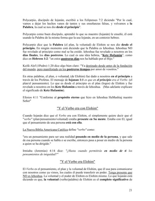 Polycarpio, discípulo de Iojanán, escribió a los Felipenses 7:2 diciendo "Por lo cual,
vamos a dejar los hechos vanos de tantos y sus enseñanzas falsas, y volvamos a la
Palabra, la cual se nos dio desde el principio".

Polycarpio como buen discípulo, aprendió lo que su maestro (Iojanán) le enseñó, él está
usando la Palabra de la misma forma que la usa Iojanán, en un contexto hebreo.

Polycarpio dice que la Palabra (el plan, la voluntad) de Elohim se nos dio desde el
principio. En ningún momento está diciendo que la Palabra es Iehoshua. Iehoshua NO
fue revelado al principio como mal se ha creído. Iehoshua fue revelado a nosotros en los
días finales, los días postreros. Lo cual es una idea hebrea, “Ketz HaIamím”, como
dice en Hebreos 1:2: "en estos postreros días nos ha hablado por el Hijo."

Keifá Alef (1Pedro) 1:20 dice algo bien claro: "Ya destinado desde antes de la fundación
del mundo, pero manifestado en los postreros tiempos por amor de vosotros."

En otras palabras, el plan, o voluntad, (de Elohim) fue dado a nosotros en el principio a
través de los Profetas. El mensaje de Iojanan 1:1 es que en el principio era el Verbo (el
plan/el pensamiento). Lo que es desde el principio es el plan (logos) de Elohim y fue
revelado a nosotros en los Ketz HaIamím a través de Iehoshua. (Mas adelante explicare
el significado de Ketz HaIamím).

Efesios 4:11 "Conforme al propósito eterno que hizo en Iehoshua HaMashiaj nuestro
Señor"

                           "Y el Verbo era con Elohim"

Cuando Iojanán dice que el Verbo era con Elohim, el simplemente quiere decir que el
"verbo" (plan/pensamiento/voluntad) estaba presente en Su mente. Estaba con El, igual
que el pensamiento de una persona está con ella.

La Nueva Biblia Americana Católica define "verbo" como:

"era un pensamiento para ser una realidad posando en medio de la persona, y que sale
de esa persona cuando se habla o se escribe, entonces pasa a posar en medio de la persona
a quien se ha dirigido."

Irmiahu (Jeremías) 4:14 dice: "¿Hasta cuando permitirás en medio de ti los
pensamientos de iniquidad?"

                              "Y el Verbo era Elohim"

El Verbo es el pensamiento, el plan y la voluntad de Elohim, que él usa para comunicarse
con nosotros como ya vimos, los cuales él puede transferir en poder. Tenga presente que
NO es Iehoshua. La voluntad y el poder de Elohim es Elohim mismo. Lo que Iojanán está
diciendo es que, la voluntad (verbo/palabra) de Elohim es el completo significativo de


                                                                                      21
 