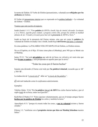 la mente de Elohim. El Verbo de Elohim (pensamientos, voluntad) son reflejados por los
atributos de Elohim.

El Verbo (el pensamiento interior que es expresado en la palabra hablada) = La voluntad
de Elohim = Elohim.

Veamos que está escrito al respecto:

Ionáh (Jonás) 1:1-3: "Vino palabra de IHVH a Ionáh, hijo de Amital, diciendo: Levántate
y ve a Ninive, aquella gran ciudad, y pregona contra ella; porque ha subido su maldad
delante de mí. Y Ionáh se levantó para huir de la presencia de IHVH a Taris."

Ionáh no huyó de la presencia del Eterno mismo, sino que así como la palabra (la
voluntad de Elohim revelada) vino a Ionáh, Ionáh huyó del Eterno (del plan o voluntad).

En otras palabras: La PALABRA/VOLUNTAD/PLAN de Elohim, es Elohim mismo.

No es el Espíritu, ni el Hijo. El tiene como plan al (Mashiaj), pero NO que su Mente sea
el Mashiaj.

Isaías 55:11: "Así será mi palabra que sale de mi boca; no volverá a mí vacía sino que
hará lo que yo quiero, y será prosperada en aquello para que la envié."

                      "Todas las cosas por él fueron hechas"

Iojanán esta diciendo el Eterno creó todo por Su palabra/voluntad, recuerde que es ‘el’
y NO ‘él’.

La traducción de "a través de él" debe ser "a través de Su palabra”;

él está mal traducido como lo explicamos anteriormente.
Ejemplos:

Tehilim (Salm. 33:6) “Por la palabra (davar) de IHVI los cielos fueron hechos y por el
soplo (ruaj) de su boca, todos sus Ejercitos”.

Keifá Bet (2 Pedro) 3:5: "Estos ignoran voluntariamente, que en el tiempo antiguo fueron
hechos por la palabra de Elohim los cielos y también la tierra."

Apocalipsis 4:11: "porque tú creaste todas las cosas, y por tu voluntad existen y fueron
creadas."

Efesios 1:1: "conforme con el propósito eterno que hizo en Mashiaj Iehoshua nuestro
Señor."



                                                                                     22
 