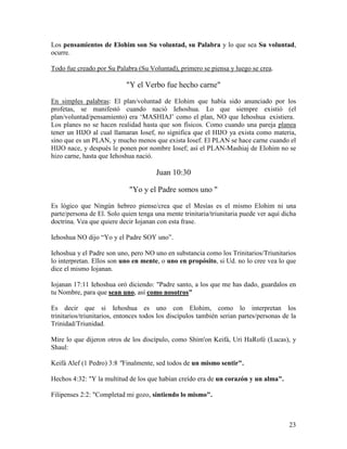 Los pensamientos de Elohim son Su voluntad, su Palabra y lo que sea Su voluntad,
ocurre.

Todo fue creado por Su Palabra (Su Voluntad), primero se piensa y luego se crea.

                            "Y el Verbo fue hecho carne"

En simples palabras: El plan/voluntad de Elohim que había sido anunciado por los
profetas, se manifestó cuando nació Iehoshua. Lo que siempre existió (el
plan/voluntad/pensamiento) era ‘MASHIAJ’ como el plan, NO que Iehoshua existiera.
Los planes no se hacen realidad hasta que son físicos. Como cuando una pareja planea
tener un HIJO al cual llamaran Iosef, no significa que el HIJO ya exista como materia,
sino que es un PLAN, y mucho menos que exista Iosef. El PLAN se hace carne cuando el
HIJO nace, y después le ponen por nombre Iosef; así el PLAN-Mashiaj de Elohim no se
hizo carne, hasta que Iehoshua nació.

                                       Juan 10:30

                             "Yo y el Padre somos uno "

Es lógico que Ningún hebreo piense/crea que el Mesías es el mismo Elohim ni una
parte/persona de El. Solo quien tenga una mente trinitaria/triunitaria puede ver aquí dicha
doctrina. Vea que quiere decir Iojanan con esta frase.

Iehoshua NO dijo “Yo y el Padre SOY uno”.

Iehoshua y el Padre son uno, pero NO uno en substancia como los Trinitarios/Triunitarios
lo interpretan. Ellos son uno en mente, o uno en propósito, si Ud. no lo cree vea lo que
dice el mismo Iojanan.

Iojanan 17:11 Iehoshua oró diciendo: "Padre santo, a los que me has dado, guardalos en
tu Nombre, para que sean uno, así como nosotros"

Es decir que si Iehoshua es uno con Elohim, como lo interpretan los
trinitarios/triunitarios, entonces todos los discípulos también serian partes/personas de la
Trinidad/Triunidad.

Mire lo que dijeron otros de los discípulo, como Shim'on Keifá, Uri HaRofé (Lucas), y
Shaul:

Keifá Alef (1 Pedro) 3:8 "Finalmente, sed todos de un mismo sentir".

Hechos 4:32: "Y la multitud de los que habían creído era de un corazón y un alma".

Filipenses 2:2: "Completad mi gozo, sintiendo lo mismo".



                                                                                         23
 