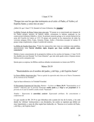1 Juan 5:7-8

"Porque tres son los que dan testimonio en el cielo: el Padre, el Verbo y el
Espíritu Santo; y estos tres en uno."
¿Sabia Ud. que 1 Juan 5:7-8, llamado la Coma d Johanine, fue Añadida?

La Biblia Textual, de Riena Valera tiene esta nota: ”El pasaje no es mencionado por ninguno de
los Padres griegos, quienes, de haberlo sabido, ciertamente lo habrían empleado en las
controversias trinitarias (Sabelio y Arrio). Su primera mención griego es la versión (latina) de las
actas del Concilio de Latera en 1215. El pasaje está ausente en los manuscritos de todas las
versiones antiguas (Siria, Copta, Armenia, Etiope, Arabe y Eslavónica (excepto la Latina). El
pasaje rompe simplemente, rompe el sentido del contexto.

La Biblia de Estudio Quest dice: "Como los manuscritos más viejos no contienen estas palabras,
aparentemente éstas fueron añadidas siglos después que Juan escribió, quizás como
comentario."

Debido al poco conocimiento de la perspectiva hebrea en los escritos de Iojanan, (1 Juan 5:6-9)
fue añadida esta nota llamada “La Coma Johanine”, que más tarde quedo como si Iojanan mismo
hubiera escrito semejante nota.

Quizás para su sorpresa, las Biblias católicas editadas recientemente no tienen esta NOTA.

                                         Mateo 28:19

   "Bautizándolos en el nombre del padre, y del hijo, y del Espíritu Santo"
La Nueva Biblia Americana dice: "ésta es quizás la expresión más clara en el Nuevo Testamento
de la creencia en la Trinidad".

Aquí no hace referencia a la Trinidad/Triunidad.

El Diccionario Expositor de Vine dice: Bautizo – La frase en Mateo 28:19, "bautizándolos en el
nombre" indicaría que la persona bautizada estaba atada a, o llegó a ser propiedad de la
persona en el cual su nombre estaba siendo "bautizado."

Nombre - Representa la autoridad, carácter. Expresando atributos. En conocimiento o
confesiones de.

Lo que sucede en Mt. 28:19 es que Iehoshua está a punto de irse de la tierra, y les está
dando las ‘ultimas’ instrucciones a sus discípulos, las cuales se suponen que deben ser
muy importantes; y unas de ellas según han traducido, es: "Bautizar en el nombre del Padre,
y del Hijo, y del Espíritu Santo”.




                                                                                                 24
 