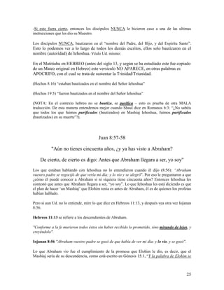 -Si esto fuera cierto, entonces los discípulos NUNCA le hicieron caso a una de las ultimas
instrucciones que les dio su Maestro.

Los discípulos NUNCA, bautizaron en el “nombre del Padre, del Hijo, y del Espíritu Santo”.
Esto lo podemos ver a lo largo de todos los demás escritos, ellos solo bautizaron en el
nombre (autoridad) de Iehoshua. Véalo Ud. mismo:

En el Matitiahu en HEBREO (antes del siglo 13, y según se ha estudiado este fue copiado
de un Mateo original en Hebreo) este versiculo NO APARECE, en otras palabras es
APOCRIFO, con el cual se trata de sustentar la Trinidad/Triunidad.

(Hechos 8:16) “estaban bautizados en el nombre del Señor Iehoshua”

(Hechos 19:5) “fueron bautizados en el nombre del Señor Iehoshua”

(NOTA: En el contexto hebreo no se bautiza, se purifica – esto es prueba de otra MALA
traducción. De esta manera entendemos mejor cuando Shaul dice en Romanos 6:3: “¿No sabéis
que todos los que fuimos purificados (bautizados) en Mashiaj Iehoshua, fuimos purificados
(bautizados) en su muerte”?).




                                        Juan 8:57-58

           "Aún no tienes cincuenta años, ¿y ya has visto a Abraham?

    De cierto, de cierto os digo: Antes que Abraham llegara a ser, yo soy"
Los que estaban hablando con Iehoshua no lo entendieron cuando él dijo (8:56): “Abraham
vuestro padre se regocijó de que vería mi día; y lo vio y se alegró”. Por eso le preguntaron a que
¿cómo él puede conocer a Abraham si ni siquiera tiene cincuenta años? Entonces Iehoshua les
contestó que antes que Abraham llegara a ser, “yo soy”. Lo que Iehoshua les está diciendo es que
el plan de hacer ‘un Mashiaj’ que Elohim tenia es antes de Abraham, él es de quienes los profetas
habían hablado.

Pero si aun Ud. no lo entiende, mire lo que dice en Hebreos 11:13, y después vea otra vez Iojanan
8:56.

Hebreos 11:13 se refiere a los descendientes de Abraham.

"Conforme a la fe murieron todos éstos sin haber recibido lo prometido, sino mirando de lejos, y
creyéndolo".

Iojanan 8:56 "Abraham vuestro padre se gozó de que había de ver mi día; y lo vio, y se gozó".

Lo que Abraham vio fue el cumplimiento de la promesa que Elohim le dio, es decir, que el
Mashiaj sería de su descendencia, como está escrito en Génesis 15:1, “Y la palabra de Elohim se



                                                                                                25
 