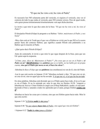 "El que me ha visto a mí, ha visto al Padre"

Es necesario leer NO solamente parte del versículo, ni siquiera el versículo, sino ver el
contexto de todo lo que rodea al versículo, para NO cometer errores. Pero de igual modo,
solo quien piensa trinitariamente/triunitariamente verá aquí dicha doctrina.

Le invito a que mire lo que dice antes de la frase. "El que me ha visto a mí, ha visto al
Padre"

El discípulos Péresh (Felipe) le pregunto a su Rabino: “Señor, muéstranos al Padre, y nos
basta”

-Muy claro está en la Torah que el que vea a Elohim no vivirá, por lo que NO se le ocurra
pensar fuera del contexto Hebreo, que significa cuando Péresh está pidiéndole a su
Rabino que le muestre al Padre.

-¿Qué quiso decir Péresh (Felipe)?

Antes de contestarle, le invito a que mire lo que sigue después de la frase, para que sea
Ud. quien sepa la respuesta.

"¿Cómo, pues, dices tú: Muéstranos el Padre?" ¿No crees que yo soy en el Padre y el
Padre en mí? (RESPUESTA) Las palabras que yo os hablo, no las hablo por mi propia
cuenta, sino que el Padre que mora en mí, él hace las obras".

-Iehoshua le dice a Felipe que sus palabras (sus enseñanzas) no son de él, sino del Padre.

-Lea lo que está escrito en Iojanan 12:44 “Iehoshua exclamó y dijo: “El que cree en mí,
no cree en mí, sino en aquel que me ha enviado. Y el que me ve, ve al que me ha enviado.

En otras palabras, Iehoshua está diciendo que es el Padre quien hace todo, él no es lo que
es sin el Padre. Si no lo entiende así, mire lo que dice en Hechos 10:38: “respecto a
Iehoshua de Natzrat: Cómo Elohim lo ungió con el Ruaj HaKódesh y poder; el cual pasó
haciendo el bien y sanando a todos los oprimidos por el satan, porque Elohim estaba con
él”.

Iehoshua no hacia las cosas por si mismo, sino que era Elohim quien hacia todo. Mire lo
que esta escrito:

Iojanan 1:18 "A Elohim nadie le vio jamas".

Iojanan 6:46 "No que alguno haya visto al Padre, sino aquel que vino de Elohim".

1 Iojanan 4:12 "Nadie ha visto jamas a Elohim".




                                                                                       27
 