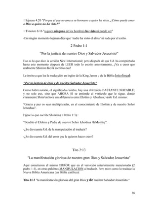 1 Iojanan 4:20 "Porque el que no ama a su hermano a quien ha visto, ¿Cómo puede amar
a Dios a quien no ha visto?"

1 Timoteo 6:16 "a quien ninguno de los hombres ha visto ni puede ver"

-En ningún momento Iojanan dice que ‘nadie ha visto el alma’ ni nada por el estilo.

                                      2 Pedro 1:1

             “Por la justicia de nuestro Dios y Salvador Jesucristo”

Eso es lo que dice la versión New International; pero después de que Ud. ha comprobado
hasta este momento después de LEER todo lo escrito anteriormente, ¿Va a creer que
realmente Shim'on Keifá escribio eso?

Le invito a que lea la traducción en ingles de la King James o de la Biblia Interlineal:

"Por la justicia de Dios y de nuestro Salvador Jesucristo"

Como habrá notado, el significado cambia, hay una diferencia BASTANTE NOTABLE;
y no solo eso, sino que AHORA SI se entiende el versículo que le sigue, donde
claramente Shim'on hace una diferencia entre Elohim y Iehoshua; véalo Ud. mismo:

"Gracia y paz os sean multiplicadas, en el conocimiento de Elohim y de nuestro Señor
Iehoshua".

Fíjese lo que escribe Shim'on (1 Pedro 1:3) :

"Bendito el Elohim y Padre de nuestro Señor Iehoshua HaMashiaj".

-¿Se dio cuenta Ud. de la manipulación al traducir?

-¿Se dio cuenta Ud. del error que le quieren hacer creer?



                                        Tito 2:13

   "La manifestación gloriosa de nuestro gran Dios y Salvador Jesucristo"

Aquí cometieron el mismo ERROR que en el versículo anteriormente mencionado (2
pedro 1:1), en otras palabras MANIPULACION al traducir. Pero mire como lo traduce la
Nueva Biblia Americana (un Biblia católica):

Tito 2:13 "la manifestación gloriosa del gran Dios y de nuestro Salvador Jesucristo."



                                                                                           28
 