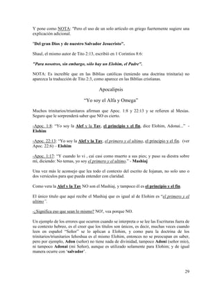 Y pone como NOTA: "Pero el uso de un solo artículo en griego fuertemente sugiere una
explicación adicional.

"Del gran Dios y de nuestro Salvador Jesucristo".

Shaul, el mismo autor de Tito 2:13, escribió en 1 Corintios 8:6:

"Para nosotros, sin embargo, sólo hay un Elohim, el Padre".

NOTA: Es increíble que en las Biblias católicas (teniendo una doctrina trinitaria) no
aparezca la traducción de Tito 2:3, como aparece en las Biblias cristianas.

                                      Apocalipsis

                             “Yo soy el Alfa y Omega”

Muchos trinitarios/triunitaros afirman que Apoc. 1:8 y 22:13 y se refieren al Mesías.
Seguro que le sorprenderá saber que NO es cierto.

-Apoc. 1:8: “Yo soy la Alef y la Tav, el principio y el fin, dice Elohim, Adonai...” -
Elohim

-Apoc. 22:13: “Yo soy la Alef y la Tav, el primero y el ultimo, el principio y el fin. (ver
Apoc. 22:6) – Elohim

-Apoc. 1:17: “Y cuando lo vi , caí casi como muerto a sus pies; y puso su diestra sobre
mí, diciendo: No temas, yo soy el primero y el ultimo.” - Mashiaj

Una vez más le aconsejo que lea todo el contexto del escrito de Iojanan, no solo uno o
dos versículos para que pueda entender con claridad.

Como vera la Alef y la Tav NO son el Mashiaj, y tampoco él es el principio y el fin.

El único titulo que aquí recibe el Mashiaj que es igual al de Elohim es “el primero y el
ultimo”.

-¿Significa eso que sean lo mismo? NO!, vea porque NO.

Un ejemplo de los errores que ocurren cuando se interpreta o se lee las Escrituras fuera de
su contexto hebreo, es el creer que los títulos son únicos, es decir, muchas veces cuando
leen en español “Señor” se lo aplican a Elohim, y como para la doctrina de los
trinitarios/triunitarios Iehoshua es el mismo Elohim, entonces no se preocupan en saber,
pero por ejemplo, Adon (señor) no tiene nada de divinidad, tampoco Adoní (señor mío),
ni tampoco Adonai (mi Señor), aunque es utilizado solamente para Elohim; y de igual
manera ocurre con ‘salvador’.



                                                                                        29
 