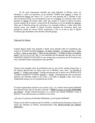 Es de suma importancia entender que tanto Iehoshua el Mesías, como sus
discípulos y como sus emisarios, en un principio TODOS eran hebreos y tenían un
entendimiento hebreo del Tanaj (‘A.T.’); por eso sería absurdo leer y entender lo que
ellos escribieron desde con una perspectiva que no sea hebrea. Es necesario saber como
pensaba un hebreo del primer siglo, saber que cuando se origino la Iglesia Cristiana
(mucho después de la muerte y resurrección de Iehoshua) ya no era dirigida por hebreos,
saber que la filosofía griega son contrarias a los conceptos hebreos, y saber entre otras
muchas cosas, que cuando la Iglesia Cristiana interpretó las Escrituras desde una
perspectiva griega los errores fueron numerosos; y hoy es el día en que la Iglesia
Cristiana sigue enseñando como doctrina, filosofía griega.



Véalo por Ud. Mismo.



Cuando alguien desde muy pequeño o desde joven aprende todas las enseñanzas que
rodean la Trinidad/Triunidad (ejemplos: “la Santa Trinidad”, “la madre de Dios” “Jesús
es Dios”, “Jesús se hizo Dios”, “Dios en tres personas”, “ el Padre el Hijo y el Espíritu
Santo” “¿1+1+1=3 y 3=1?”, etc...) y no solamente que las aprende sino que cree en esas
enseñanzas; entonces lo que ocurre es que siempre que esa persona lea las Escrituras las
verá y entenderá desde esa perspectiva que aprendió.



Veamos unos ejemplos antes de profundizar mas en este escrito. Iojanán (Juan) Cap. 4,
allí Iojanan Ben-Zavdiel usa frases para con el Mashíaj, como estas: "Le ENVIO al
mundo" o “VINO a este mundo”. Cuando una persona que se educo con al doctrina de la
Trinidad/Triunidad lee la palabra 'ENVIO' o ‘VINO’, automáticamente para esa persona
significa que Iehoshúa estaba en los cielos, y su Padre lo ENVIO a bajo. Esto ocurre
simplemente porque esa es la enseñanza que recibió.



El mismo Iojanán Ben-Zavdiel en sus escritos, Cap. 1:6, escribió sobre Iojanán HaMatbíl
Ben-Zejariáh (Juan hijo de Zacarías, diciendo: “VINO al mundo un hombre ENVIADO
por Elohim”. Ningún trinitario/triunitario va a pensar que Iojanán HaMatbíl (‘Juan el
bautista’) vivía anteriormente con Elohim en los cielos.

-¿Por que si lo piensan de Iehoshúa HaMashíaj y no de Iojanán HaMatbíl?

Porque esa ha sido la enseñanza que ha recibido, y cuando leen las Escrituras, tienen en la
mente que Iehoshua es Elohim, automáticamente están DEDUCIENDO DE FORMA
ERRONEA.




                                                                                         3
 