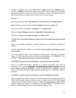 Iehoshua es llamado varias veces Adon (señor), Adoní (señor mío), Adonenu (señor
nuestro), y Moshia (salvador) entre muchos otros títulos, pero no significa que cualquier
otra persona que lleve uno de estos títulos sea Iehoshua, es decir si un mismo título se le
dice a dos personas, no significa que las dos personas sean las mismas.

Ejemplos:

David llamaba al Rey Shaul "Mi Señor el rey (Adoní HaMélej)" en 1 Samuel 24:8

Otniel, hermano menor de Calev es llamado Moshia (salvador) en Jueces 3:9

Los jueces de Israel son llamados "salvadores" en Nehemías 9:27.

Elohim es llamado Moshia (salvador) en Isaías 45:21, 49:26, 60:16, etc...

Jeroboam es llamado "El salvador de Israel," en 2 Reyes 13:5.

-Cuando dos o más personas tengan los mismos títulos, NO significa que sean la misma
persona.

Como ve, hay muchos salvadores, y muchos señores, pero ni Jeroboam ni Otniel son
Elohim!

Esto No quiere decir que Elohim no sea salvador, SI lo es, pero de otra forma, no como
un ser humano.

Así mismo sucede en Apoc. cuando Iehoshua es titulado como “el primero y el último”
(Apoc. 1:17) NO quiere decir que sea Elohim, el cual también es ‘EL PRIMERO Y EL
ULTIMO’. SI lo es pero de otra forma, no como un ser humano.

Lea TODO el contexto del escrito de Iojanan y vea como Iehoshua es el primero:

Aquí se lo pondré brevemente: Iehoshua es el Primer resucitado, como dice en
Colosenses 1:18 “...y él es el principio, el primogénito de entre los muertos a fin de
que él tenga en todo la primacía”, y como lo especifica en el siguiente versículo
(Apoc.1:18). El plan de hacer el Olam HaZeh (mundo presente) es ‘MASHIAJ’ desde el
principio.

Lea TODO el contexto del escrito de Iojanan y vea como Iehoshua es el último:

Aquí se lo pondré brevemente: Iehoshua es el Ultimo porque él será el último que entre al
Olam HaZeh (mundo presente), porque cuando el venga, será el fin del Olam HaZeh
(mundo presente), porque cuando él venga se establecerá completamente el Olam HaBah
(mundo venidero). El ultimo que finalizará con el Olam HaZeh es ‘MASHIAJ’, para
entrar en el Olam HaBah. De eso se trata Hitgalut/Revelación/Apoc.




                                                                                        30
 