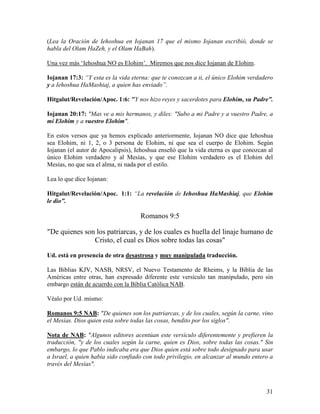 (Lea la Oración de Iehoshua en Iojanan 17 que el mismo Iojanan escribió, donde se
habla del Olam HaZeh, y el Olam HaBah).

Una vez más ‘Iehoshua NO es Elohim’. Miremos que nos dice Iojanan de Elohim.

Iojanan 17:3: “Y esta es la vida eterna: que te conozcan a ti, el único Elohim verdadero
y a Iehoshua HaMashiaj, a quien has enviado”.

Hitgalut/Revelación/Apoc. 1:6: "Y nos hizo reyes y sacerdotes para Elohim, su Padre”.

Iojanan 20:17: "Mas ve a mis hermanos, y diles: "Subo a mi Padre y a vuestro Padre, a
mi Elohim y a vuestro Elohim".

En estos versos que ya hemos explicado anteriormente, Iojanan NO dice que Iehoshua
sea Elohim, ni 1, 2, o 3 persona de Elohim, ni que sea el cuerpo de Elohim. Según
Iojanan (el autor de Apocalipsis), Iehoshua enseñó que la vida eterna es que conozcan al
único Elohim verdadero y al Mesías, y que ese Elohim verdadero es el Elohim del
Mesías, no que sea el alma, ni nada por el estilo.

Lea lo que dice Iojanan:

Hitgalut/Revelación/Apoc. 1:1: “La revelación de Iehoshua HaMashiaj, que Elohim
le dio”.

                                    Romanos 9:5

"De quienes son los patriarcas, y de los cuales es huella del linaje humano de
               Cristo, el cual es Dios sobre todas las cosas"

Ud. está en presencia de otra desastrosa y muy manipulada traducción.

Las Biblias KJV, NASB, NRSV, el Nuevo Testamento de Rheims, y la Biblia de las
Américas entre otras, han expresado diferente este versículo tan manipulado, pero sin
embargo están de acuerdo con la Biblia Católica NAB.

Véalo por Ud. mismo:

Romanos 9:5 NAB: "De quienes son los patriarcas, y de los cuales, según la carne, vino
el Mesías. Dios quien esta sobre todas las cosas, bendito por los siglos".

Nota de NAB: "Algunos editores acentúan este versículo diferentemente y prefieren la
traducción, "y de los cuales según la carne, quien es Dios, sobre todas las cosas." Sin
embargo, lo que Pablo indicaba era que Dios quien está sobre todo designado para usar
a Israel, a quien había sido confiado con todo privilegio, en alcanzar al mundo entero a
través del Mesías".



                                                                                     31
 