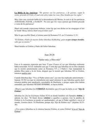 La Biblia de las Américas: “De quienes son los patriarcas, y de quienes, según la
carne, procede el Cristo, el cual está sobre todas las cosa, Dios bendito por los siglos”.

Muy claro este versículo habla de la descendencia del Mesías, la cual es de los patriarcas
AVRAHAM, ITZJAK, e IAAKOV. No creo que Ud. vaya a pensar que Elohim procede
o viene de los patriarcas!

Shaul está usando expresiones hebreas: como las que son dichas en las sinagogas al leer
la Torah “Baruj Adonai Ham'voraj le'olam vaed”

Mire lo que escribió Shaul, el mismo autor de Romanos 9:5, en 2 Corintios 11:31:

"El Elohim y Padre de nuestro Señor Iehoshua HaMashiaj, quien es por siempre bendito,
sabe que no miento."

Shaul bendice al Elohim y Padre del Señor Iehoshua.



                                      Juan 20:28

                              "Señor mío, y Dios mío"

Esta es la supuesta expresión que hace T’oma (Tomas) al ver que Iehoshua realmente
había resucitado. Si Ud. realmente cree que T’oma dijo que Iehoshua era su Dios después
que le mostré anteriormente como en Romanos 9:5 y 2 Pedro1:1 han manipulado la
palabra Dios junto a la de Jesús, después que le mostré que Iehoshua NO es Elohim,
entonces analice esto:

Cuando Iehoshua dijo: “Yo y el Padre somos uno”, (ya esto fue explicado anteriormente -
Iojanan 10:30) Los que no entendieron een aquel entonces lo que Iehoshua quería decir
tomaron piedras para apedrearlo, acusándolo de blasfemia, y porque según ellos habían
entendido; que Iehoshua SIENDO HOMBRE, se hacia elohim.

-Observe que Iehoshua los CORRIGE diciéndoles que él lo que ha dicho es ser “hijo de
Elohim”.

Iehoshua les cita las Escrituras (Salmo 82:6) en donde hombres son llamados elohim; y
además les dice: “Si llamó dioses (elohim) a aquellos a quienes vino la palabra de
Elohim (y la Escrituras no puede ser quebrantada), ¿al que el Padre santificó y envió al
mundo, vosotros decís: Tú blasfemas, porque dije: hijo de Elohim soy?” (Iojanan 10:33-
36).

-¿Vio como a Iehoshua no le interesa hacerse Elohim, ni como Elohim? él es el “hijo de
Elohim”.




                                                                                       32
 