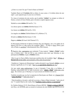 -¿Cómo va a creer Ud. que T’oma lo llamo su Elohim?

También Shaul en 2 Corintios 4:4 se refiere al satan como a “el elohim (dios) de este
siglo”, y por supuesto que el satan no es el Eterno.

Ya vimos al comienzo de este escrito, que la palabra “elohim” no siempre se refiere al
Eterno, es decir al Unico Elohim, pero volvamos a repetir algunas cosas:

Mosheh es como elohim (Sh’mot/Ex. 7:1).

Los dioses ajenos son elohim (Shoftim/Jueces 2:17).

Los Jueces son elohim (Sh’mot/Ex. 22:8)

Los ángeles son elohim (Tehilim/Salmos 8:5 y Hebreos 2:7),

K'mosh es elohim (Shoftim/Jueces 11:24).

Dagon es elohim (Sh’muel Alef/1Samuel 5:7).

El Diccionario Oxford de la Iglesia Cristiana dice que Orígenes, uno e los padres de la
Iglesia (185-254 e.c.) dijo acerca de la palabra "Dios" : "El Hijo es theos (Dios), pero
solo el Padre es autotheos" (absolutamente Dios, Dios mismo).

1-Hagamos algo, supongamos que realmente T’oma expresó: “Adoní y Elohái” (señor
mío y Elohim mío). Aun así NO es una evidencia para decir que Iehoshua es una
parte/persona Elohim, ni que es Elohim mismo.

-Mire lo que La Nueva Biblia Americana (católica) dice de la palabra “dios”: "El rey, es
llamado dios en su corte, representando a Dios antes las personas".

-También en ‘Aspectos de Monoteísmo’ explica diciendo lo que llamarle elohim a un ser
humano significaba en el 1er siglo: "dios" es un equivalente alegórico de "rey".

Así que según estas explicaciones, lo que el discípulo T’oma dijo a su Rabino, el
Mashiaj, traduciéndolo del 1er siglo al presente sería: “Adoní y Maljí” (señor mío y rey
mío). Recordemos que el Mashiaj es el representante de Elohim en la tierra.

También recuerde que esa fue la expresión de David para con Shaul, en 1 Samuel 24:8:
“Adoní HaMélej” (“señor mío el rey”);

-“David también se levantó y salió de la caverna, y llamo a Shaul, diciendo: “señor mío el
rey”. Y cuando Shaul se dio vuelta, David inclinóse rostro a tierra y se prosternó”.

En Tehilim (Salmos) 35:23, David llama al Eterno (IHVH), “Elohái vaAdonai (IHVH)”
(mi Dios y mi SEÑOR), pero ya mostré al comienzo de este estudio, que IHVH no es el


                                                                                       33
 