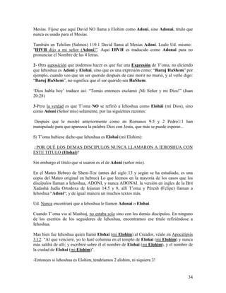 Mesías. Fíjese que aquí David NO llama a Elohim como Adoní, sino Adonai, titulo que
nunca es usado para el Mesías.

También en Tehilim (Salmos) 110:1 David llama al Mesías Adoní. Lealo Ud. mismo:
"IHVH dijo a mi señor (Adoní)”. Aquí IHVH es traducido como Adonai para no
pronunciar el Nombre de las 4 letras.

2- Otra suposición que podemos hacer es que fue una Expresión de T’oma, no diciendo
que Iehoshua es Adoní y Elohai, sino que es una expresión como: “Baruj HaShem” por
ejemplo, cuando veo que un ser querido después de casi morir no murió, y al verlo digo:
“Baruj HaShem”, no significa que el ser querido sea HaShem.

‘Dios habla hoy’ traduce así: “Tomás entonces exclamó ¡Mi Señor y mi Dios!” (Juan
20:28)

3-Pero la verdad es que T’oma NO se refirió a Iehoshua como Elohái (mi Dios), sino
como Adoní (Señor mío) solamente, por las siguientes razones:

Después que le mostré anteriormente como en Romanos 9:5 y 2 Pedro1:1 han
manipulado para que aparezca la palabra Dios con Jesús, que más se puede esperar...

Si T’oma hubiese dicho que Iehoshua es Elohai (mi Elohim):

¿POR QUÉ LOS DEMAS DISCIPULOS NUNCA LLAMARON A IEHOSHUA CON
ESTE TITULO (Elohai)?

Sin embargo el título que si usaron es el de Adoní (señor mío).

En el Mateo Hebreo de Shem-Tov (antes del siglo 13 y según se ha estudiado, es una
copia del Mateo original en hebreo) Lo que leemos en la mayoria de los casos que los
discípulos llaman a Iehoshua, ADONI, y nunca ADONAI. la versión en ingles de la Brit
Xadashá Judía Ortodoxa de Iojanan 14:5 y 8, allí T’oma y Péresh (Felipe) llaman a
Iehoshua “Adoní“; y de igual manera un muchos textos más.

Ud. Nunca encontrará que a Iehoshua le llamen Adonai o Elohai.

Cuando T’oma vio al Mashiaj, no estaba solo sino con los demás discípulos. En ninguno
de los escritos de los seguidores de Iehoshua, encontramos ese título refiriéndose a
Iehoshua.

Mas bien fue Iehoshua quien llamó Elohai (mi Elohim) al Creador, véalo en Apocalipsis
3:12: "Al que venciere, yo lo haré columna en el templo de Elohai (mi Elohim) y nunca
más saldrá de allí; y escribiré sobre él el nombre de Elohai (mi Elohim), y el nombre de
la ciudad de Elohai (mi Elohim)".

-Entonces si Iehoshua es Elohim, tendríamos 2 elohim, ni siquiera 3!


                                                                                     34
 