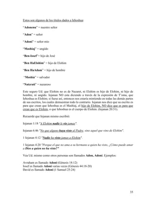 Estos son algunos de los títulos dados a Iehoshua:

“Adonenu” = nuestro señor

“Adon” = señor

“Adoní” = señor mío

“Mashiaj” = ungido

“Ben-Iosef”= hijo de José

“Ben HaElohim” = hijo de Elohim

“Ben HaAdam” = hijo de hombre

“Moshía” = salvador

“Natzratí” = nazareno

Este seguro Ud. que Elohim no es de Nazaret, ni Elohim es hijo de Elohim, ni hijo de
hombre, ni ungido. Iojanan NO esta diciendo a través de la expresión de T’oma, que
Iehoshua es Elohim; si fuese así, entonces nos estaría mintiendo en todas las demás partes
de sus escritos, los cuales demuestran todo lo contrario. Iojanan nos dice que su escrito es
para que crean que Iehoshua es el Mashiaj, el hijo de Elohim, NO dice que es para que
crean que es Elohim, o que Iehoshua es el cuerpo de Elohim. (Iojanan 20:31).

Recuerde que Iojanan mismo escribió:

Iojanan 1:18 "A Elohim nadie le vio jamas".

Iojanan 6:46 "No que alguno haya visto al Padre, sino aquel que vino de Elohim".

1 Iojanan 4:12 "Nadie ha visto jamas a Elohim".

1 Iojanan 4:20 "Porque el que no ama a su hermano a quien ha visto, ¿Cómo puede amar
a Dios a quien no ha visto?"

Vea Ud. mismo como otros personas son llamados Adon, Adoní. Ejemplos:

Avraham es llamado Adoní (Génesis 18:12)
Iosef es llamado Adoní varias veces (Génesis 44:18-20)
David es llamado Adoní (1 Samuel 25:24)




                                                                                         35
 