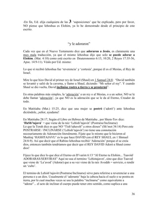 -En fin, Ud. elija cualquiera de las 3 ‘suposiciones’ que he explicado, pero por favor,
NO piense que Iehoshua es Elohim, ya lo he demostrado desde el principio de este
escrito.



                                    “y le adoraron”

Cada vez que en el Nuevo Testamento dice que adoraron a Jesús, es claramente una
muy mala traducción, ya que el mismo Iehoshua dijo que solo se puede adorar a
Elohim. (Mat. 4:10) como está escrito en Deuteronomio 6:13, 10:20, 2 Reyes 17:35-36,
Apoc. 14:9-11). Véalo por Ud. mismo:

Lo que sí recibió Iehoshua fue ‘reverencia’ y ‘cortesía’, porque él es el Mesías, el Rey de
Israel.

Mire lo que hizo David al primer rey de Israel (Shaul) en 1 Samuel 24:8: “David también
se levantó y salió de la caverna, y llamo a Shaul, diciendo: “Mi señor el rey”. Y cuando
Shaul se dio vuelta, David inclinóse rostro a tierra y se prosternó”.

En otras palabras más simples, la ‘adoración’ a un rey o al Mesías, o a un señor, NO se le
debe llamar ‘adoración’, ya que NO es la adoración que se le da al Eterno, Creador de
todo.

En Matitiahu (Mat.) 15:25, dice que una mujer se postró (‘adoró’) ante Iehoshua
diciéndole, ¡señor, ayudame!

En Matitiahu 28:17, Según el Libro en Hebreo de Matitiahu , por Shem-Tov dice:
‘HaSh’tajavú’ = que viene de la raíz ‘Lehish’tajavót’ (Postrarse/Inclinarse)
Lo que la Torah dice es que NO “Tish’tahaveh" a otros dioses” (Sh’mot 34:14) Pero este
POSTRARSE / INCLINARSE (‘Lehish’tajavót’) no tiene una connotación
necesariamente de Adonarción literalmente. Fijate que lo mismo que le hicieron al
Mashiaj ‘HASHTAJAVU’ es lo que hace DAVID con el REY SHAUL en 1 Shmuel
24:8-9). Así que decir que el Rabino Iehoshua recibió ‘Adoración’ porque el se creía
dios, entonces también tendríamos que decir que el REY DAVID Adoró a Shaul como
dios!

Fíjece lo que dice lo que dice el Eterno en D’varim 6:13 “Al Eterno tu Elohim... Taavód/
ADORARAS/SERVIRAS” Aquí no usa el termino ‘Lehistajavot’, sino que dice Taavod
que viene de ‘La’avod’ (Adorar) que a su vez viene de la raíz Avodáh = servicio, o rendir
un ‘culto’.

El termino de Lehish’tajavót (Postrarse/Inclinarse) sirve para referirse a reverenciar a una
persona o a un dios. Usualmente el ‘adorante’ baja la cabeza hacia el suelo o se postra en
tierra, por lo cual muchas veces se usa la palabra “inclinarse” como equivalente a
“adorar”... el acto de inclinar el cuerpo puede tener otro sentido, como suplica a una


                                                                                         36
 