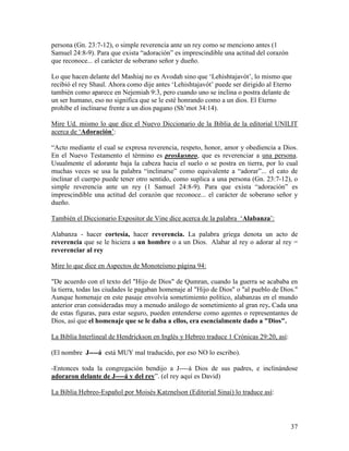 persona (Gn. 23:7-12), o simple reverencia ante un rey como se menciono antes (1
Samuel 24:8-9). Para que exista “adoración” es imprescindible una actitud del corazón
que reconoce... el carácter de soberano señor y dueño.

Lo que hacen delante del Mashiaj no es Avodah sino que ‘Lehishtajavót’, lo mismo que
recibió el rey Shaul. Ahora como dije antes ‘Lehishtajavót’ puede ser dirigido al Eterno
también como aparece en Nejemiah 9:3, pero cuando uno se inclina o postra delante de
un ser humano, eso no significa que se le esté honrando como a un dios. El Eterno
prohíbe el inclinarse frente a un dios pagano (Sh’mot 34:14).

Mire Ud. mismo lo que dice el Nuevo Diccionario de la Biblia de la editorial UNILIT
acerca de ‘Adoración’:

“Acto mediante el cual se expresa reverencia, respeto, honor, amor y obediencia a Dios.
En el Nuevo Testamento el término es proskusneo, que es reverenciar a una persona.
Usualmente el adorante baja la cabeza hacia el suelo o se postra en tierra, por lo cual
muchas veces se usa la palabra “inclinarse” como equivalente a “adorar”... el cato de
inclinar el cuerpo puede tener otro sentido, como suplica a una persona (Gn. 23:7-12), o
simple reverencia ante un rey (1 Samuel 24:8-9). Para que exista “adoración” es
imprescindible una actitud del corazón que reconoce... el carácter de soberano señor y
dueño.

También el Diccionario Expositor de Vine dice acerca de la palabra ‘Alabanza’:

Alabanza - hacer cortesía, hacer reverencia. La palabra griega denota un acto de
reverencia que se le hiciera a un hombre o a un Dios. Alabar al rey o adorar al rey =
reverenciar al rey

Mire lo que dice en Aspectos de Monoteísmo página 94:

"De acuerdo con el texto del "Hijo de Dios" de Qumran, cuando la guerra se acababa en
la tierra, todas las ciudades le pagaban homenaje al "Hijo de Dios" o "al pueblo de Dios."
Aunque homenaje en este pasaje envolvía sometimiento político, alabanzas en el mundo
anterior eran consideradas muy a menudo análogo de sometimiento al gran rey. Cada una
de estas figuras, para estar seguro, pueden entenderse como agentes o representantes de
Dios, así que el homenaje que se le daba a ellos, era esencialmente dado a "Dios".

La Biblia Interlineal de Hendrickson en Inglés y Hebreo traduce 1 Crónicas 29:20, así:

(El nombre J----á está MUY mal traducido, por eso NO lo escribo).

-Entonces toda la congregación bendijo a J----á Dios de sus padres, e inclinándose
adoraron delante de J----á y del rey”. (el rey aquí es David)

La Biblia Hebreo-Español por Moisés Katznelson (Editorial Sinai) lo traduce así:




                                                                                         37
 