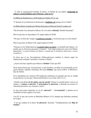 - Y toda la congregacióm bendijo al Eterno, el Elohim de sus padres, inclinando la
cabeza y prosternándose ante el Eterno y ante el rey”.

La Biblia de Hendrickson y NAB traducen el Salmo 45:12, así:

"Y deseará el rey (Salomon) tu hermosura; e inclínate a él, porque él es tu Señor"

La Biblia Hebreo-Español por Moisés Katznelson (Editorial Sinai) lo traduce así:

“De tal modo el rey deseará tu belleza. El es tu señor (Adonaij). Ríndele homenaje”.

Mire lo que dice en Apocalipsis 3:9, según traduce la NAB:

"He aquí, yo haré que vengan y se postren a tus pies, y reconozcan que yo te he amado"

Mire lo que dice en Daniel 2:46, según traduce la NAB:

"Entonces el rey Nabucodonosor se postró sobre su rostro y se humilló ante Daniel, y le
mando que le ofreciesen presentes e incienso”. Una mejor traducción sería la de Moisés
Katznelson: “se postró delante de Daniel, y mandó que le brindasen oblaciones y olores
aromáticos”.

Es decir que el rey Nevujadnetzar (Nabucodonosor) también le ofreció según las
traducciones cristianas “presentes e incienso a Daniel.

-¿Acaso esto hace significa que Daniel es Elohim? Claro que NO!

De la misma forma que ‘reverenciaron’ a estos hombres, así debe ser reverenciado (si Ud.
quiere llámele ‘adorado’) Iehoshua, NO como Elohim, sino como el REY, el MESIAS e
hijo de Elohim.

Si lo entendemos así, entonces NO tendremos problemas en entender que fue en verdad
lo que fueron a ser los que vinieron del Oriente a ver al niño. (Mt 2:2,11)

"¿Dónde está el rey de los judíos, que ha nacido? Porque su estrella hemos visto en el
oriente, y venimos a adorarle. Y postrándose le adoraron; y abriendo sus tesoros, le
ofrecieron presentes: oro, incienso y mirra".

Lo que sería mejor traducido, en vez de “adorarle” – “reverenciarle” y además era la
costumbre de traer regalos a los reyes.

Vea Ud. lo que esta escrito en Matitiahu (Mateo) 14:33, después que Iehoshua caminará
en el agua:

Y los que estaban en la barca ‘lo adoraron’, diciendo: "Verdaderamente eres Hijo de
Elohim".


                                                                                       38
 