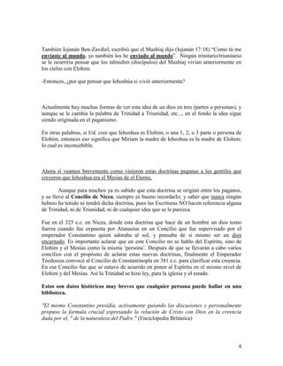 También Iojanán Ben-Zavdiel, escribió que el Mashíaj dijo (Iojanán 17:18) “Como tú me
enviaste al mundo, yo también los he enviado al mundo”. Ningún trinitario/triunitario
se le ocurriría pensar que los talmidím (discípulos) del Mashíaj vivían anteriormente en
los cielos con Elohim.

-Entonces, ¿por que pensar que Iehoshúa si vivió anteriormente?



Actualmente hay muchas formas de ver esta idea de un dios en tres (partes o personas), y
aunque se le cambia la palabra de Trinidad a Triunidad, etc..., en el fondo la idea sigue
siendo originada en el paganismo.

En otras palabras, si Ud. cree que Iehoshua es Elohim, o una 1, 2, o 3 parte o persona de
Elohim, entonces eso significa que Miriam la madre de Iehoshua es la madre de Elohim;
lo cual es inconcebible.



Ahora sí veamos brevemente como vinieron estas doctrinas paganas a los gentiles que
creyeron que Iehoshua era el Mesías de el Eterno.

        Aunque para muchos ya es sabido que esta doctrina se originó entre los paganos,
y se llevo al Concilio de Nicea, siempre es bueno recordarlo; y saber que nunca ningún
hebreo ha tenido ni tendrá dicha doctrina, pues las Escrituras NO hacen referencia alguna
de Trinidad, ni de Triunidad, ni de cualquier idea que se le parezca.

Fue en el 325 e.c. en Nicea, donde esta doctrina que hace de un hombre un dios tomo
fuerza cuando fue expuesta por Atanasius en un Concilio que fue supervisado por el
emperador Constantino quien adoraba al sol, y pensaba de si mismo ser un dios
encarnado. Es importante aclarar que en este Concilio no se hablo del Espíritu, sino de
Elohim y el Mesías como la misma ‘persona’. Después de que se llevarán a cabo varios
concilios con el propósito de aclarar estas nuevas doctrinas, finalmente el Emperador
Teodosius convocó al Concilio de Constantinopla en 381 e.c. para clarificar esta creencia.
En ese Concilio fue que se estuvo de acuerdo en poner al Espíritu en el mismo nivel de
Elohim y del Mesías. Así la Trinidad se hizo ley, para la iglesia y el estado.

Estos son datos históricos muy breves que cualquier persona puede hallar en una
biblioteca.

"El mismo Constantino presidía, activamente guiando las discusiones y personalmente
propuso la formula crucial expresando la relación de Cristo con Dios en la creencia
dada por el, " de la naturaleza del Padre." (Enciclopedia Británica)




                                                                                        4
 