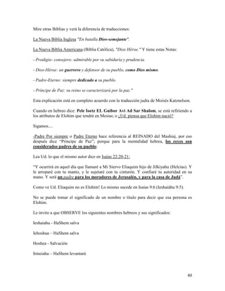 Mire otras Biblias y verá la diferencia de traducciones:

La Nueva Biblia Inglesa "En batalla Dios-semejante".

La Nueva Biblia Americana (Biblia Católica), "Dios Héroe." Y tiene estas Notas:

- Prodigio- consejero: admirable por su sabiduría y prudencia.

- Dios-Héroe: un guerrero y defensor de su pueblo, como Dios mismo.

- Padre-Eterno: siempre dedicado a su pueblo.

- Príncipe de Paz: su reino se caracterizará por la paz."

Esta explicación está en completo acuerdo con la traducción judía de Moisés Katznelson.

Cuando en hebreo dice: Pele Ioetz EL Guibor Avi Ad Sar Shalom, se está refiriendo a
los atributos de Elohim que tendrá en Mesías; o ¿Ud. piensa que Elohim nació?

Sigamos....

-Padre Por siempre o Padre Eterno hace referencia al REINADO del Mashiaj, por eso
después dice “Príncipe de Paz”; porque para la mentalidad hebrea, los reyes son
considerados padres de su pueblo;

Lea Ud. lo que el mismo autor dice en Isaías 22:20-21:

“Y ocurrirá en aquel día que llamaré a Mi Siervo Eliaquim hijo de Jilkiyahu (Helcías). Y
le arroparé con tu manto, y le sujetaré con tu cinturón. Y confiaré tu autoridad en su
mano. Y será un padre para los moradores de Jerusalén, y para la casa de Judá”.

Como ve Ud. Eliaquim no es Elohim! Lo mismo sucede en Isaías 9:6 (Ieshaiáhu 9:5).

No se puede tomar el significado de un nombre o titulo para decir que esa persona es
Elohim.

Le invito a que OBSERVE los siguientes nombres hebreos y sus significados:

Ieshaiahu - HaShem salva

Iehoshua – HaShem salva

Hoshea - Salvación

Irmeiahu – HaShem levantará



                                                                                     40
 