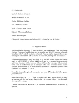 Eli – Elohim mío

Iejezkel – HaShem fortalecerá

Daniel – HaShem es mi jues.

Eliahu – Elohim es HaShem

Ioel – HaShem es Elohim

Mijah – Quien es como Elohim

Zejariah – Memoria de HaShem

Malaji – Mi mensajero

-Ninguno de estas personas eran Elohim, ni 1, 2 o 3 parte/persona de Elohim.



                                “El ángel del Señor”

Muchos trinitarios dicen que “El ángel del Señor” que se habla en el Tanaj (mal llamdo
‘Antiguo Testamento’) es Iehoshua, pero la verdad es que NUNCA Iehoshua es llamado
“ángel del Señor”, todo lo contrario, es llamado “mayor que los ángeles”. Espero que
Ud. después de haber leído todo lo anterior en este escrito, no tenga esta falsa creencia.

Primero entendamos que ‘ángel’ no existe en el concepto hebreo, lo que mal llaman
ángel, es MENSAJERO, en hebreo Málaj; por lo que en el contexto hebreo es común
referirse al Mensajero del Eterno, como si fuese al Eterno. Por eso es que Ud. encontrará
varias veces en las Escrituras que el Mensajero habla como si fuese el mismo Elohim
hablando, principalmente en la Torah (primeros 5 libros del Tanaj). (Vea ejemplos como
Zacarías 1:12 y Números 22:22-39).

Si aun Ud. tiene dudas, quizás le sorprenderá leer como el Mensajero del Señor aparece
junto a Iehoshua.

-Vea en Matityahu (Mt.) 2:13,19 como el Mensajero del Señor aparece a Iosef, el padre
de Iehoshua, y le dice que se vaya él con el niño y su esposa a Egipto, y vera después le
dice que vuelva a Israel.

También vea que en Uri (Luc.) 2:9-13, el Mensajero del Señor anuncia el Mesías a los
pastores.




                                                                                       41
 