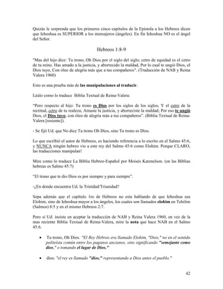 Quizás le sorprenda que los primeros cinco capítulos de la Epístola a los Hebreos dicen
que Iehoshua es SUPERIOR a los mensajeros (ángeles). En fin Iehoshua NO es el ángel
del Señor.

                                     Hebreos 1:8-9

"Mas del hijo dice: Tu trono, Oh Dios por el siglo del siglo; cetro de equidad es el cetro
de tu reino. Has amado a la justicia, y aborrecido la maldad, Por lo cual te ungió Dios, el
Dios tuyo, Con óleo de alegría más que a tus compañeros". (Traducción de NAB y Reina
Valera 1960)

Esto es una prueba más de las manipulaciones al traducir.

Léalo como lo traduce Biblia Textual de Reina-Valera:

“Pero respecto al hijo: Tu trono es Dios por los siglos de los siglos; Y el cetro de la
rectitud, cetro de tu realeza; Amaste la justicia, y aborreciste la maldad; Por eso te ungió
Dios, el Dios tuyo, con óleo de alegría más a tus compañeros”. (Biblia Textual de Reina-
Valera [resiente]).

- Se fijó Ud. que No dice Tu trono Oh Dios, sino Tu trono es Dios.

Lo que escribió el autor de Hebreos, es haciendo referencia a lo escrito en el Salmo 45:6,
y NUNCA ningún hebreo vio a este rey del Salmo 45:6 como Elohim. Porque CLARO,
las traducciones manipulan!

Mire como lo traduce La Biblia Hebreo-Español por Moisés Katznelson. (en las Biblias
hebreas es Salmo 45:7)

“El trono que te dio Dios es por siempre y para siempre”.

-¿En donde encuentra Ud. la Trinidad/Triunidad?

Sepa además que el capítulo 1ro de Hebreos no esta hablando de que Iehoshua sea
Elohim, sino de Iehoshua mayor a los ángeles, los cuales son llamados elohim en Tehilim
(Salmos) 8:5 y en el mismo Hebreos 2:7.

Pero si Ud. insiste en aceptar la traducción de NAB y Reina Valera 1960, en vez de la
mas reciente Biblia Textual de Reina-Valera, mire la nota que hace NAB en el Salmo
45:6.

   •   Tu trono, Oh Dios: "El Rey Hebreo era llamado Elohim, "Dios," no en el sentido
       politeísta común entre los paganos ancianos, sino significando "semejante como
       dios," o tomando el lugar de Dios."

   •    dios: "el rey es llamado "dios," representando a Dios antes el pueblo."


                                                                                         42
 