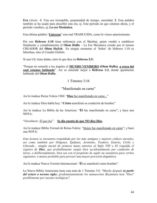 Era (Aion) –1. Una era irrompible, perpetuidad de tiempo, eternidad. 2. Esta palabra
también se ha usado para describir esta era, ej. Este período en que estamos ahora, y el
período venidero, ej. La era Mesiánica.

Esta última palabra “Universo” esta mal TRADUCIDA, como lo vimos anteriormente.

Por eso Hebreos 1:10 tiene referencia con el Mashiaj, quien vendrá a establecer
finalmente y completamente el Olam HaBa – La Era Mesiánica creado por el mismo
CREADOR del Olam HaZeh. En ningún momento el ‘Señor’ de Hebreos 1:10 es
Iehoshua, sino el Creador Elohim.

Si aun Ud. tiene dudas, mire lo que dice en Hebreos 2:5:

"Porque no sometió a los ángeles el MUNDO VENIDERO (Olam HaBa), a cerca del
cual estamos hablando”. Así se entiende mejor a Hebreos 1:2, donde igualmente
hablando del Olam HaBa.

                                    1 Timoteo 3:16

                                "Manifestado en carne"

Así lo traduce Reina Valera 1960: “Dios fue manifestado en carne...”

Así lo traduce Dios habla hoy: “Cristo manifestó su condición de hombre”

Así lo traduce La Biblia de las Americas: “Él fue manifestado en carne”; y hace una
NOTA:

“literalmete: El que fue”.   Se dio cuenta de que NO dice Dios.

Así lo traduce Biblia Textual de Reina-Valera: “Quien fue manifestado en carne”; y hace
una NOTA:

Esta lectura se encuentra respaldada por los más antiguos y mejores códices unciales,
así como también por Orígenes, Epifanio, Jerónimo, Teodoro, Euterio, Cirilo y
Liberado... ningún uncial de primera mano anterios al Siglo VIII o IX respalda el
registro de Dios, que probablemente surgió bien accidentalmente por confusión de
letras, o deliberadamente, bien sea con el propósito de suplir un sustantivo para verbos
siguientes, o menos probable para proveer una mayor precisión dogmática.

Así lo traduce Nueva Versión Internacional: “Él se manifestó como hombre”.

La Nueva Biblia Americana tiene esta nota de 1 Timoteo 3:6: "Mucho después (a partir
del octavo o noveno siglo), predominantemente los manuscritos Bizantinos leen "Dios"
posiblemente por razones teológicas".



                                                                                     44
 