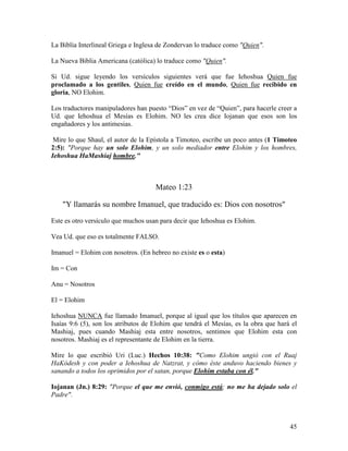 La Biblia Interlineal Griega e Inglesa de Zondervan lo traduce como "Quien".

La Nueva Biblia Americana (católica) lo traduce como "Quien".

Si Ud. sigue leyendo los versículos siguientes verá que fue Iehoshua Quien fue
proclamado a los gentiles, Quien fue creído en el mundo, Quien fue recibido en
gloria, NO Elohim.

Los traductores manipuladores han puesto “Dios” en vez de “Quien”, para hacerle creer a
Ud. que Iehoshua el Mesías es Elohim. NO les crea dice Iojanan que esos son los
engañadores y los antimesias.

 Mire lo que Shaul, el autor de la Epístola a Timoteo, escribe un poco antes (1 Timoteo
2:5): "Porque hay un solo Elohim, y un solo mediador entre Elohim y los hombres,
Iehoshua HaMashiaj hombre."



                                     Mateo 1:23

    "Y llamarás su nombre Imanuel, que traducido es: Dios con nosotros"

Este es otro versículo que muchos usan para decir que Iehoshua es Elohim.

Vea Ud. que eso es totalmente FALSO.

Imanuel = Elohim con nosotros. (En hebreo no existe es o esta)

Im = Con

Anu = Nosotros

El = Elohim

Iehoshua NUNCA fue llamado Imanuel, porque al igual que los títulos que aparecen en
Isaías 9:6 (5), son los atributos de Elohim que tendrá el Mesías, es la obra que hará el
Mashiaj, pues cuando Mashiaj esta entre nosotros, sentimos que Elohim esta con
nosotros. Mashiaj es el representante de Elohim en la tierra.

Mire lo que escribió Uri (Luc.) Hechos 10:38: "Como Elohim ungió con el Ruaj
HaKódesh y con poder a Iehoshua de Natzrat, y cómo éste anduvo haciendo bienes y
sanando a todos los oprimidos por el satan, porque Elohim estaba con él."

Iojanan (Jn.) 8:29: "Porque el que me envió, conmigo está; no me ha dejado solo el
Padre".



                                                                                     45
 