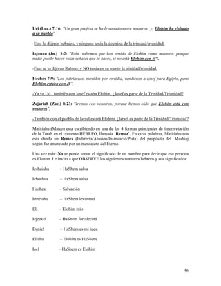 Uri (Luc.) 7:16: "Un gran profeta se ha levantado entre nosotros; y: Elohim ha visitado
a su pueblo".

-Esto lo dijeron hebreos, y ninguno tenía la doctrina de la trinidad/triunidad.

Iojanan (Jn.) 3:2: "Rabí, sabemos que has venido de Elohim como maestro; porque
nadie puede hacer estas señales que tú haces, si no está Elohim con él".

-Esto se lo dijo un Rabino, y NO tenia en su mente la trinidad/triunidad.

Hechos 7:9: "Los patriarcas, movidos por envidia, vendieron a Iosef para Egipto, pero
Elohim estaba con él”.

-Ya ve Ud., también con Iosef estaba Elohim. ¿Iosef es parte de la Trinidad/Triunidad?

Zejariah (Zac.) 8:23: "Iremos con vosotros, porque hemos oído que Elohim está con
vosotros".

-También con el pueblo de Israel estará Elohim. ¿Israel es parte de la Trinidad/Triunidad?

Matitiahu (Mateo) esta escribiendo en una de las 4 formas principales de interpretación
de la Torah en el contexto HEBREO, llamada ‘Remez’. En otras palabras, Matitiahu nos
esta dando un Remez (Indirecta/Alusión/Insinuació/Pista) del propósito del Mashiaj
según fue anunciado por un mensajero del Eterno.

Una vez más: No se puede tomar el significado de un nombre para decir que esa persona
es Elohim. Le invito a que OBSERVE los siguientes nombres hebreos y sus significados:

Ieshaiahu       – HaShem salva

Iehoshua        – HaShem salva

Hoshea          – Salvación

Irmeiahu        – HaShem levantará

Eli            – Elohim mío

Iejezkel       – HaShem fortalecerá

Daniel          – HaShem es mi jues.

Eliahu          – Elohim es HaShem

Ioel           – HaShem es Elohim



                                                                                         46
 