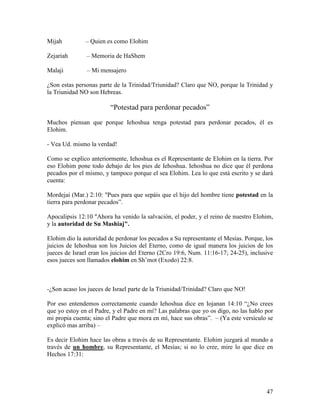 Mijah          – Quien es como Elohim

Zejariah       – Memoria de HaShem

Malaji         – Mi mensajero

¿Son estas personas parte de la Trinidad/Triunidad? Claro que NO, porque la Trinidad y
la Triunidad NO son Hebreas.

                        “Potestad para perdonar pecados”

Muchos piensan que porque Iehoshua tenga potestad para perdonar pecados, él es
Elohim.

- Vea Ud. mismo la verdad!

Como se explico anteriormente, Iehoshua es el Representante de Elohim en la tierra. Por
eso Elohim pone todo debajo de los pies de Iehoshua. Iehoshua no dice que él perdona
pecados por el mismo, y tampoco porque el sea Elohim. Lea lo que está escrito y se dará
cuenta:

Mordejai (Mar.) 2:10: "Pues para que sepáis que el hijo del hombre tiene potestad en la
tierra para perdonar pecados”.

Apocalipsis 12:10 "Ahora ha venido la salvación, el poder, y el reino de nuestro Elohim,
y la autoridad de Su Mashiaj".

Elohim dio la autoridad de perdonar los pecados a Su representante el Mesías. Porque, los
juicios de Iehoshua son los Juicios del Eterno, como de igual manera los juicios de los
jueces de Israel eran los juicios del Eterno (2Cro 19:6, Num. 11:16-17; 24-25), inclusive
esos jueces son llamados elohim en Sh’mot (Exodo) 22:8.



-¿Son acaso los jueces de Israel parte de la Triunidad/Trinidad? Claro que NO!

Por eso entendemos correctamente cuando Iehoshua dice en Iojanan 14:10 “¿No crees
que yo estoy en el Padre, y el Padre en mí? Las palabras que yo os digo, no las hablo por
mi propia cuenta; sino el Padre que mora en mí, hace sus obras”. – (Ya este versículo se
explicó mas arriba) –

Es decir Elohim hace las obras a través de su Representante. Elohim juzgará al mundo a
través de un hombre, su Representante, el Mesías; si no lo cree, mire lo que dice en
Hechos 17:31:




                                                                                      47
 