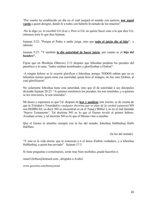 "Por cuanto ha establecido un día en el cual juzgará al mundo con justicia, por aquel
varón a quien designó, dando fe a todos con haberle levantado de los muertos".

-No lo digo yo, lo escribió Uri (Luc.). Pero si Ud. no quiere hacer caso a lo que dice Uri,
entonces mire lo que dice Iojanan.

Iojanan 5:22: "Porque el Padre a nadie juzga, sino que todo el juicio dio al hijo"; y
además:

Iojanan 5:27: "Y también le dio autoridad de hacer juicio, por cuanto es el hijo del
hombre".

Fíjese que en Mordejai (Marcos) 2:12 después que Iehoshua perdona los pecados del
paralítico y lo sana, “todos estaban asombrados y glorificaban a Elohim”.

-A ningún hebreo se le ocurrió glorificar a Iehoshua, porque TODOS sabían que no es
Iehoshua mismo quien tiene esa autoridad, quien hizo el milagro, no fue sino Elohim, al
cual glorificaron!

No solamente Iehoshua tiene esta autoridad, sino que él da autoridad a sus discípulos
diciendo Iojanan 20:23: “A quienes remitiereis los pecados, les son remitidos; y a quienes
se los retuviereis, le son retenidos”.

Mi deseo y esperanza es que Ud. después de leer y analizar este escrito, se de cuenta de
que la Trinidad o Triunidad (o cualquier doctrina que se aleje de la verdad expuesta) NO
son HEBREAS, es decir NO se encuentran ni en el Tanaj (‘Biblia”), ni en el mal llamado
‘Nuevo Testamento’. Tal doctrina NO es lo que el Eterno reveló al primer hebreo,
Avraham avinu; y tal doctrina NO es lo que el Mesías vino a enseñar.

Que el Eterno le alumbre siempre con la luz del mundo, Iehoshua HaMashiaj HaOr
HaOlam.

                                                                       (la luz del mundo)

“Y esta es la vida eterna: que te conozcan a ti el único Elohim verdadero, y a Iehoshua
HaMashiaj, a quien has enviado” Iojanan 17:3

Si tiene preguntas o comentarios, serán muy bien recibidos, puede hacerlos a:

israel12tribus@hotmail.com , dirigidos a Avdiel.

www.geocities.com/beneiyisrael




                                                                                        48
 