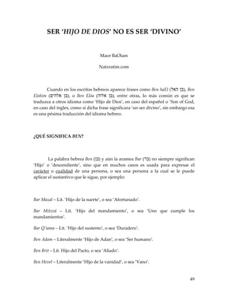 SER ‘HIJO DE DIOS’ NO ES SER ‘DIVINO’


                                    Maor BaOlam

                                    Natzratim.com




       Cuando en los escritos hebreos aparece frases como Ben haEl (‫ ,)ב האל‬Ben
Elohim ( ‫ ,)ב אלהי‬o Ben Elóa (‫ ,)ב אלוה‬entre otras, lo más común es que se
traduzca a otros idioma como ‘Hijo de Dios’, en caso del español o ‘Son of God,
en caso del ingles, como si dicha frase significara ‘un ser divino’, sin embargo esa
es una pésima traducción del idioma hebreo.




¿QUÉ SIGNIFICA BEN?




        La palabra hebrea Ben ( ‫ )ב‬y aún la aramea Bar (‫ )בר‬no siempre significan
‘Hijo’ o ‘descendiente’, sino que en muchos casos es usada para expresar el
carácter o cualidad de una persona, o sea una persona a la cual se le puede
aplicar el sustantivo que le sigue, por ejemplo:




Bar Mazal – Lit. ‘Hijo de la suerte’, o sea ‘Afortunado’.

Bar Mitzvá – Lit. ‘Hijo del mandamiento’, o sea ‘Uno que cumple los
mandamientos’.

Bar Q’iama – Lit. ‘Hijo del sustento’, o sea ‘Duradero’.

Ben Adam – Literalmente ‘Hijo de Adan’, o sea ‘Ser humano’.

Ben Brit – Lit. Hijo del Pacto, o sea ‘Aliado’.

Ben Hevel – Literalmente ‘Hijo de la vanidad’, o sea ‘Vano’.


                                                                                 49
 