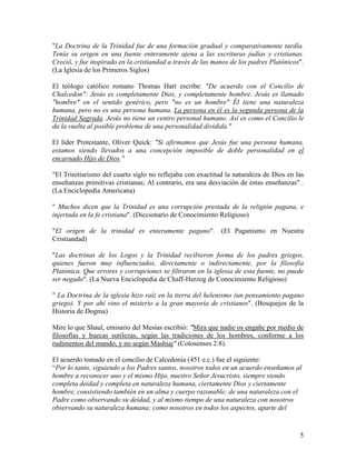 "La Doctrina de la Trinidad fue de una formación gradual y comparativamente tardía.
Tenía su origen en una fuente enteramente ajena a las escrituras judías y cristianas.
Creció, y fue inspirado en la cristiandad a través de las manos de los padres Platónicos".
(La Iglesia de los Primeros Siglos)

El teólogo católico romano Thomas Hart escribe: "De acuerdo con el Concilio de
Chalcedon": Jesús es completamente Dios, y completamente hombre. Jesús es llamado
"hombre" en el sentido genérico, pero "no es un hombre" Él tiene una naturaleza
humana, pero no es una persona humana. La persona en él es la segunda persona de la
Trinidad Sagrada. Jesús no tiene un centro personal humano. Así es como el Concilio le
da la vuelta al posible problema de una personalidad dividida."

El líder Protestante, Oliver Quick: "Si afirmamos que Jesús fue una persona humana,
estamos siendo llevados a una concepción imposible de doble personalidad en el
encarnado Hijo de Dios."

"El Trinitiarismo del cuarto siglo no reflejaba con exactitud la naturaleza de Dios en las
enseñanzas primitivas cristianas; Al contrario, era una desviación de estas enseñanzas" .
(La Enciclopedia Americana)

" Muchos dicen que la Trinidad es una corrupción prestada de la religión pagana, e
injertada en la fe cristiana". (Diccionario de Conocimiento Religioso)

"El origen de la trinidad es enteramente pagano". (El Paganismo en Nuestra
Cristiandad)

"Las doctrinas de los Logos y la Trinidad recibieron forma de los padres griegos,
quienes fueron muy influenciados, directamente o indirectamente, por la filosofía
Platónica. Que errores y corrupciones se filtraron en la iglesia de esta fuente, no puede
ser negado". (La Nueva Enciclopedia de Chaff-Herzog de Conocimiento Religioso)

" La Doctrina de la iglesia hizo raíz en la tierra del helenismo (un pensamiento pagano
griego). Y por ahí vino el misterio a la gran mayoría de cristianos". (Bosquejos de la
Historia de Dogma)

Mire lo que Shaul, emisario del Mesías escribió: "Mira que nadie os engañe por medio de
filosofías y huecas sutilezas, según las tradiciones de los hombres, conforme a los
rudimentos del mundo, y no según Mashiaj" (Colosenses 2:8).

El acuerdo tomado en el concilio de Calcedonia (451 e.c.) fue el siguiente:
“Por lo tanto, siguiendo a los Padres santos, nosotros todos en un acuerdo enseñamos al
hombre a reconocer uno y el mismo Hijo, nuestro Señor Jesucristo, siempre siendo
completa deidad y completa en naturaleza humana, ciertamente Dios y ciertamente
hombre, consistiendo también en un alma y cuerpo razonable; de una naturaleza con el
Padre como observando su deidad, y al mismo tiempo de una naturaleza con nosotros
observando su naturaleza humana; como nosotros en todos los aspectos, aparte del


                                                                                        5
 