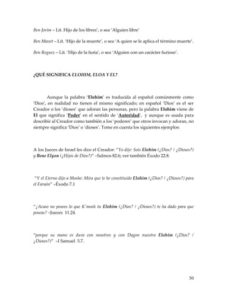 Ben Jorim – Lit. Hijo de los libres’, o sea ‘Alguien libre’

Ben Mavet – Lit. ‘Hijo de la muerte’, o sea ‘A quien se le aplica el término muerte’.

Ben Roguez – Lit. ‘Hijo de la furia’, o sea ‘Alguien con un carácter furioso’.




¿QUÉ SIGNIFICA ELOHIM, ELOA Y EL?




       Aunque la palabra ‘Elohim’ es traducida al español comúnmente como
‘Dios’, en realidad no tienen el mismo significado; en español ‘Dios’ es el ser
Creador o los ‘dioses’ que adoran las personas, pero la palabra Elohim viene de
El que significa ‘Poder’ en el sentido de ‘Autoridad’, y aunque es usada para
describir al Creador como también a los ‘poderes’ que otros invocan y adoran, no
siempre significa ‘Dios’ o ‘dioses’. Tome en cuenta los siguientes ejemplos:




A los Jueces de Israel les dice el Creador: “Yo dije: Sois Elohim (¿Dios? / ¿Dioses?)
y Bene Elyon (¿Hijos de Dios?)” –Salmos 82.6; ver también Éxodo 22.8.




 “Y el Eterno dijo a Moshe: Mira que te he constituido Elohim (¿Dios? / ¿Dioses?) para
el Faraón” –Éxodo 7.1




“¿Acaso no posees lo que K'mosh tu Elohim (¿Dios? / ¿Dioses?) te ha dado para que
poseas? –Jueces 11.24.




“porque su mano es dura con nosotros y con Dagon nuestro Elohim (¿Dios? /
¿Dioses?)” –I Samuel 5.7.




                                                                                   50
 