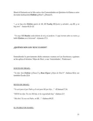Shaul el Emisario en la 2da carta a las Comunidades en Qorintos 4.4 llama a satan
(la mala inclinación) Elohim (¿Dios? / ¿Dioses?).




“...y no hay otro Elohim aparte de Mí, El Tzadiq (El-Justo) y salvador...soy El, y no
hay otro” –Isaías 45.21-22




“Yo soy el El Shadai; anda delante de mí y sé perfecto. Y cayó Avram sobre su rostro, y
habló Elohim con él diciendo” –Génesis 17.3.




¿QUIÉNES SON LOS ‘BENE ELOHIM’?




Entendiendo lo previamente dicho entonces veamos en Las Escrituras a quienes
se les aplica el término ‘Hijos de Dios’, o sea ‘Autoridades’, ‘Poderosos’:




JUECES DE ISRAEL:

“Yo dije: Sois Elohim (¿Dioses?) y Bene Elyon (¿Hijos de Dios?)” –Salmos 82.6; ver
también Éxodo 22.8.




REYES DE ISRAEL:

“Yo seré para el por Padre y él será para Mí por hijo…” –II Samuel 7.14.

“IHVH me dijo: Tú eres Mí hijo, te he engendrado hoy” –Salmos 2.7.

“Me dirá: Tú eres mi Padre, mi El…” –Salmos 89.27.




EL PUEBLO DE ISAREL:


                                                                                    51
 
