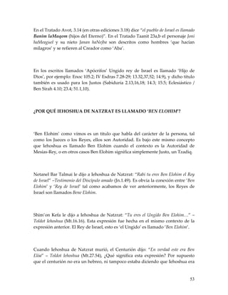 En el Tratado Avot, 3.14 (en otras ediciones 3.18) dice “el pueblo de Israel es llamado
Banim laMaqom (hijos del Eterno)”. En el Tratado Taanit 23a,b el personaje Joni
haMeaguel y su nieto Janan haNejba son descritos como hombres ‘que hacían
milagros’ y se refieren al Creador como ‘Aba’.




En los escritos llamados ‘Apócrifos’ Ungido rey de Israel es llamado ‘Hijo de
Dios’, por ejemplo: Enoc 105.2; IV Esdras 7.28-29; 13.32,37,52; 14.9), y dicho título
también es usado para los Justos (Sabiduría 2.13,16,18; 14.3; 15.5; Eclesiástico /
Ben Sirah 4.10; 23.4; 51.1,10).




¿POR QUÉ IEHOSHUA DE NATZRAT ES LLAMADO ‘BEN ELOHIM’?




‘Ben Elohim’ como vimos es un titulo que habla del carácter de la persona, tal
como los Jueces o los Reyes, ellos son Autoridad. Es bajo este mismo concepto
que Iehoshua es llamado Ben Elohim cuando el contexto es la Autoridad de
Mesías-Rey, o en otros casos Ben Elohim significa simplemente Justo, un Tzadiq.




Netanel Bar Talmai le dijo a Iehoshua de Natzrat: “Rabi tu eres Ben Elohim el Rey
de Israel” –Testimonio del Discípulo amado (Jn.1.49). Es obvia la conexión entre ‘Ben
Elohim’ y ‘Rey de Israel’ tal como acabamos de ver anteriormente, los Reyes de
Israel son llamados Bene Elohim.




Shim’on Kefa le dijo a Iehoshua de Natzrat: “Tu eres el Ungido Ben Elohim…” –
Toldot Iehoshua (Mt.16.16). Esta expresión fue hecha en el mismo contexto de la
expresión anterior. El Rey de Israel, esto es ‘el Ungido’ es llamado ‘Ben Elohim’.




Cuando Iehoshua de Natzrat murió, el Centurión dijo: “En verdad este era Ben
Elóa” – Toldot Iehoshua (Mt.27.54), ¿Qué significa esta expresión? Por supuesto
que el centurión no era un hebreo, ni tampoco estaba diciendo que Iehoshua era


                                                                                    53
 