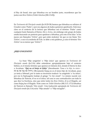 el Rey de Israel, sino que Iehoshua era un hombre justo, recordemos que los
justos son Bene Elohim (Toldot Iehoshua [Mt.13.43]).




En Testimonio del Discípulo amado (Jn.10.29-38) leemos que Iehoshua se refiriere al
Creador como ‘Padre’ y por eso algunos de Judea quisieron apedrearlo. Está muy
claro en el contexto de la lectura que Iehoshua usó el término ‘Padre’ como
cualquier Justo llamaría al Eterno Aba o Avinu, sin embargo este grupo de Judea
estaba buscando un pretexto para apedrear a Iehoshua, por esto él les dice: ‘si los
jueces son llamados ‘Elohim’ ¿por qué están molestos’ de que yo me llame ‘Ben
Elohim’, o sea si la molestia de Uds. se debe a mis palabras ¿a caso el término ‘Ben
Elohim’ no es menor que ‘Elohim’?




¿HIJO UNIGENITO?




       La frase ‘Hijo unigénito’ o ‘Hijo único’ que aparece en Testimonio del
Discípulo amado (Jn.3.16) debe entenderse apropiadamente bajo el contexto
hebreo, es el mismo término que aparece en Génesis 22.2, donde el Eterno le dice
a Avraham: “Qaj na et binja et ijidja” (literalmente: Toma a tu hijo, tu único -
‫ .)יחיד את בנ את נא קח‬Obviamente Itzjaq no es el único hijo de Avraham, pues
ya tenía a Ishmael, por lo tanto es incorrecto traducir ‘tu unigénito’ o ‘tu único’,
por eso la Septuaginta tradujo al griego “tu hijo amado”. Lo mismo sucede con
Iehoshua de Natzrat, él no es el único, tal cosa es una contradicción con todo lo
que dice La Escritura, sino que entre todos los Bene Elohim, él es el Elegido, así
como Itzjaq fue el Elegido. Note como en Toldot Iehoshua (Mt.3.17; 17.5) Iehoshua
de Natzrat es llamado ‘Hijo amado’. Una traducción apropiada de Testimonio del
Discípulo amado (Jn.3.16) sería “Hijo amado” o “Hijo escogido”.




                                                                                 54
 